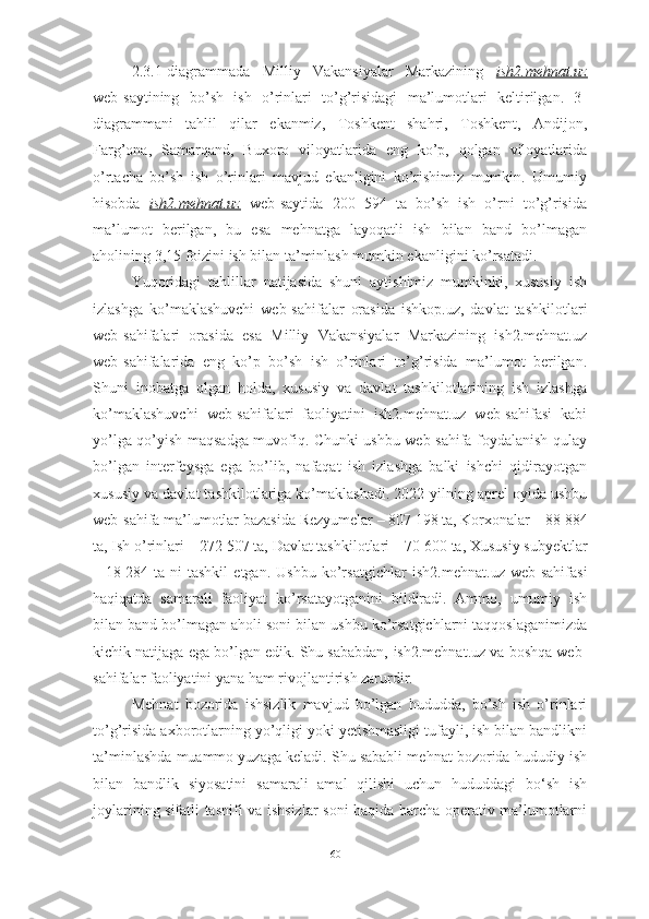 2.3.1-diagrammada   Milliy   Vakansiyalar   Markazining   ish2.mehnat.uz
web-saytining   bo’sh   ish   o’rinlari   to’g’risidagi   ma’lumotlari   keltirilgan.   3-
diagrammani   tahlil   qilar   ekanmiz,   Toshkent   shahri,   Toshkent,   Andijon,
Farg’ona,   Samarqand,   Buxoro   viloyatlarida   eng   ko’p,   qolgan   viloyatlarida
o’rtacha   bo’sh   ish   o’rinlari   mavjud   ekanligini   ko’rishimiz   mumkin.   Umumiy
hisobda   ish2.mehnat.uz   web-saytida   200   594   ta   bo’sh   ish   o’rni   to’g’risida
ma’lumot   berilgan,   bu   esa   mehnatga   layoqatli   ish   bilan   band   bo’lmagan
aholining 3,15 foizini ish bilan ta’minlash mumkin ekanligini ko’rsatadi.
Yuqoridagi   tahlillar   natijasida   shuni   aytishimiz   mumkinki,   xususiy   ish
izlashga   ko’maklashuvchi   web-sahifalar   orasida   ishkop.uz,   davlat   tashkilotlari
web-sahifalari   orasida   esa   Milliy   Vakansiyalar   Markazining   ish2.mehnat.uz
web-sahifalarida   eng   ko’p   bo’sh   ish   o’rinlari   to’g’risida   ma’lumot   berilgan.
Shuni   inobatga   olgan   holda,   xususiy   va   davlat   tashkilotlarining   ish   izlashga
ko’maklashuvchi   web-sahifalari   faoliyatini   ish2.mehnat.uz   web-sahifasi   kabi
yo’lga qo’yish maqsadga muvofiq. Chunki ushbu web-sahifa foydalanish qulay
bo’lgan   interfeysga   ega   bo’lib,   nafaqat   ish   izlashga   balki   ishchi   qidirayotgan
xususiy va davlat tashkilotlariga ko’maklashadi. 2022-yilning aprel oyida ushbu
web-sahifa ma’lumotlar bazasida  Rezyumelar – 807   198 ta ,  Korxonalar – 88   884
ta ,  Ish o’rinlari – 272   507 ta ,  Davlat tashkilotlari – 70   600 ta ,  Xususiy subyektlar
–   18   284   ta   ni   tashkil   etgan.   Ushbu   ko’rsatgichlar   ish2.mehnat.uz   web-sahifasi
haqiqatda   samarali   faoliyat   ko’rsatayotganini   bildiradi.   Ammo,   umumiy   ish
bilan band bo’lmagan aholi soni bilan ushbu ko’rsatgichlarni taqqoslaganimizda
kichik natijaga ega bo’lgan edik. Shu sababdan,   ish2.mehnat.uz va boshqa web-
sahifalar faoliyatini yana ham rivojlantirish zarurdir.
Mehnat   bozorida   ishsizlik   mavjud   bo’lgan   hududda,   bo’sh   ish   o’rinlari
to’g’risida axborotlarning yo’qligi yoki yetishmasligi tufayli, ish bilan bandlikni
ta’minlashda muammo yuzaga keladi. Shu sababli mehnat bozorida hududiy ish
bilan   bandlik   siyosatini   samarali   amal   qilishi   uchun   hududdagi   bo‘sh   ish
joylarining sifatli tasnifi va ishsizlar soni haqida barcha operativ ma’lumotlarni
60  
  