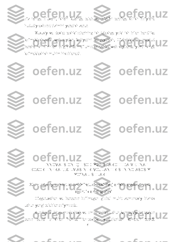 o‘z   ichiga   oluvchi,   ishchi   kuchiga   talab   va   taklifni   tartibga   solish   bo‘yicha
hududiy axborot tizimini yaratish zarur.
Xususiy   va   davlat   tashkilotlarining   ish   izlashga   yoki   ish   bilan   bandlika
ko’maklashuvchi   web-saytlar   faoliyatini   kengaytirish,   O’zbekistonda   mavjud
barcha   ish   o’rinlari   to’g’risida   ma’lumotlar   ushbu   web-saytlarda   yoritilishiga
ko’maklashish muhim hisoblanadi. 
INNOVATSION IQTISODIYOT SHAROITIDA MEHNAT
BOZORI INFRATUZILMASINI RIVOJLANTIRISHNING ASOSIY
YO’NALISHLARI
3.1. Hududiy mehnat bozori infratuzilmasi rivojlanishida rekrutment
agentliklarining o’rni
O’zgaruvchan   va   barqaror   bo’lmagan   global   muhit   zamonaviy   biznes
uchun yangi talablar qo’ymoqda. 
Bunday   muhitga   moslashish   va   omon   qolish   uchun   kompaniyalar   tezkor
qaror   qabul   qilishlari   hamda   fan-texnika   yutuqlaridan   samarali   tarzda
61  
  
