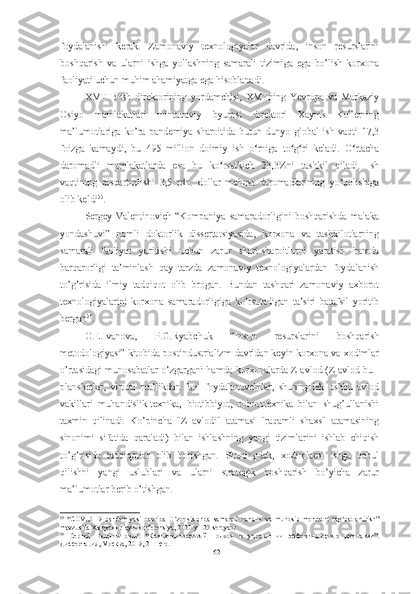 foydalanishi   kerak.   Zamonaviy   texnologiyalar   davrida,   inson   resurslarini
boshqarish   va   ularni   ishga   yollashning   samarali   tizimiga   ega   bo’lish   korxona
faoliyati uchun muhim ahamiyatga ega hisoblanadi.
XMT   Bosh   direktorining   yordamchisi,   XMTning   Yevropa   va   Markaziy
Osiyo   mamlakatlari   mintaqaviy   byurosi   direktori   Xaynts   Kollerning
ma’lumotlariga   ko’ra   p andemiya   sharoitida   butun   dunyo   global   ish   vaqti   17,3
foizga   kamaydi,   bu   495   million   doimiy   ish   o ʻ rniga   to ʻ g ʻ ri   keladi.   O ʻ rtacha
daromadli   mamlakatlarda   esa   bu   ko ʻ rsatkich   23,3%ni   tashkil   qiladi.   Ish
vaqtining   qisqartirilishi   3,5   trln.   dollar   mehnat   daromadlarining   yo ʻ qolishiga
olib keldi 55
. 
Sergey   Valentinovich   “Kompaniya   samaradorligini   boshqarishda   malaka
yondashuvi”   nomli   doktorlik   dissertatsiyasida,   korxona   va   tashkilotlarning
samarali   faoliyat   yuritishi   uchun   zarur   shart-sharoitlarni   yaratish   hamda
barqarorligi   ta’minlash   qay   tarzda   zamonaviy   texnologiyalardan   foydalanish
to’g’risida   ilmiy   tadqiqot   olib   brogan.   Bundan   tashqari   zamonaviy   axborot
texnologiyalarini   korxona   samaradorligiga   ko’rsatadigan   ta’siri   batafsil   yoritib
bergan 56
.  
O.E.Ivanova,   P.G.Ryabchuk   “ Inson   resurslarini   boshqarish
metodologiyasi” kitobida postindustrializm davridan keyin korxona va xodimlar
o’rtasidagi munosabatlar o’zgargani hamda korxonalarda Z-avlod (Z-avlod bu -
planshetlar,   virtual   reallikdan   faol   foydalanuvchilar,   shuningdek   ushbu   avlod
vakillari   muhandislik-texnika,   biotibbiyot,   robototexnika   bilan   shug’ullanishi
taxmin   qilinadi.   Ko’pincha   "Z   avlodi"   atamasi   "raqamli   shaxs"   atamasining
sinonimi   sifatida   qaraladi)   bilan   ishlashning   yangi   tizimlarini   ishlab   chiqish
to’g’risida   tadqiqotlar   olib   borishgan.   Shuningdek,   xodimlarni   ishga   qabul
qilishni   yangi   uslublari   va   ularni   strategik   boshqarish   bo’yicha   zarur
ma’lumotlar berib o’tishgan.  
55
  “ COVID-19   pandemiyasi   davrida   O ʻ zbekistonda   samarali   bandlik   va   munosib   mehnatni   rag ʻ batlantirish ”
mavzusida Xalqaro onlayn-konferensiya, 2020-yil 23-sentyabr
56
  Сергей   Валентинович.   “Компетентностный   подход   в   управлении   эффективностью   компании”.
Диссертация, Москва ,  2019, 211- стр.
62  
  