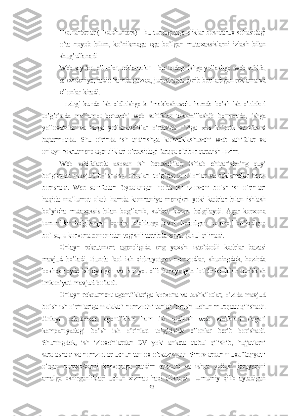 - Hedhanterlar (Headhunters) – bu turdagi agentliklar boshqaruv sohasidagi
o’ta   noyob   bilim,   ko’nikmaga   ega   bo’lgan   mutaxassislarni   izlash   bilan
shug’ullanadi.
- Web saytlar, e’lonlar, reklamalar – bu turdagi ishga yollashga, web sahifa,
televideniya, radio hamda gazeta, jurnallarda berib boriladigan reklama va
e’lonlar kiradi.
Hozirgi   kunda   ish   qidirishga   ko’maklashuvchi   hamda   bo’sh   ish   o’rinlari
to’g’risida   ma’lumot   beruvchi   web   sahifalar   takomillashib   bormoqda,   ishga
yollovchilar   va   ishga   yollanuvchilar   o’rtasida   o’ziga   xos   ko’prik   vazifasini
bajarmoqda.   Shu   o’rinda   ish   qidirishga   ko’maklashuvchi   web   sahifalar   va
onlayn rekrutment agentliklari o’rtasidagi farqqa e’tibor qaratish lozim.
Web   sahifalarda   asosan   ish   beruvchilar,   ishlab   chiqarishning   quyi
bo’g’inida   mavjud   bo’sh   ish   o’rinlari   to’g’risida   e’lonlar   va   reklamalar   berib
borishadi.   Web   sahifadan   foydalangan   holda   ish   izlovchi   bo’sh   ish   o’rinlari
haqida   ma’lumot   oladi   hamda   kompaniya   menejeri   yoki   kadrlar   bilan   ishlash
bo’yicha   mutaxassis   bilan   bog’lanib,   suhbat   kunini   belgilaydi.   Agar   korxona
tomonidan   belgilangan   barcha   talablarga   javob   beradigan   nomzod   bo’ladigan
bo’lsa, u korxona tomonidan tegishli tartibda ishga qabul qilinadi. 
Onlayn   rekrutment   agentligida   eng   yaxshi   iste’dodli   kadrlar   bazasi
mavjud   bo’ladi.   Bunda   faol   ish   qidirayotgan   nomzodlar,   shuningdek,   hozirda
boshqa   joyda   ishlayotgan   va   faoliyat   olib   borayotgan   iqtidorlar   bilan   tanishish
imkoniyati mavjud bo’ladi.
Onlayn   rekrutment   agentliklariga   korxona   va   tashkilotlar,   o’zida   mavjud
bo’sh ish o’rinlariga malakali nomzodni tanlab berishi uchun murojaat qilishadi.
Onlayn   rekrutment   agentliklari   ham   ish   qidirish   web   sahifalari   singari
kompaniyadagi   bo’sh   ish   o’rinlari   to’g’risida   e’lonlar   berib   borishadi.
Shuningdek,   ish   izlovchilardan   CV   yoki   anketa   qabul   qilishib,   hujjatlarni
saralashadi va nomzodlar uchun tanlov o’tkazishadi. Sinovlardan muvaffaqiyatli
o’tgan   nomzodlarni   korxonaga   taqdim   etishadi   va   ishga   yollash   jarayonini
amalga   oshirganliklari   uchun   xizmat   haqi   olishadi.     Umumiy   qilib   aytadigan
65  
  