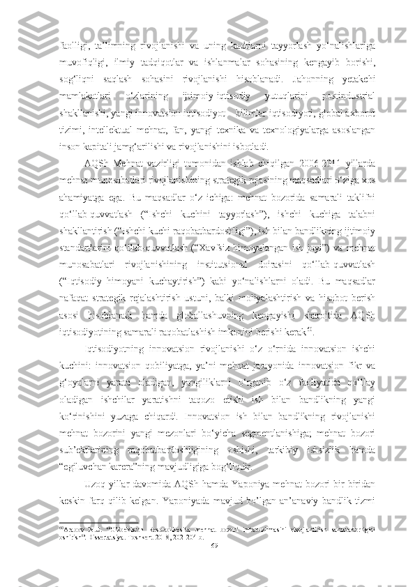 faolligi,   ta’limning   rivojlanishi   va   uning   kadrlarni   tayyorlash   yo‘nalishlariga
muvofiqligi,   ilmiy   tadqiqotlar   va   ishlanmalar   sohasining   kengayib   borishi,
sog‘liqni   saqlash   sohasini   rivojlanishi   hisoblanadi.   Jahonning   yetakchi
mamlakatlari   o‘zlarining   ijtimoiy-iqtisodiy   yutuqlarini   postindustrial
shakllanishi, yangi innovatsion iqtisodiyot – bilimlar iqtisodiyoti, global axborot
tizimi,   intellektual   mehnat,   fan,   yangi   texnika   va   texnologiyalarga   asoslangan
inson kapitali jamg‘arilishi va rivojlanishini isbotladi.      
AQSh   Mehnat   vazirligi   tomonidan   ishlab   chiqilgan   2006-2011   yillarda
mehnat munosabatlari rivojlanishining strategik rejasining maqsadlari o‘ziga xos
ahamiyatga   ega.   Bu   maqsadlar   o‘z   ichiga:   mehnat   bozorida   samarali   taklifni
qo‘llab-quvvatlash   (“Ishchi   kuchini   tayyorlash”),   ishchi   kuchiga   talabni
shakllantirish (“Ishchi kuchi raqobatbardoshligi”), ish bilan bandlikning ijtimoiy
standartlarini   qo‘llab-quvvatlash   (“Xavfsiz   himoyalangan   ish   joyi”)   va   mehnat
munosabatlari   rivojlanishining   institutsional   doirasini   qo‘llab-quvvatlash
(“Iqtisodiy   himoyani   kuchaytirish”)   kabi   yo‘nalishlarni   oladi.   Bu   maqsadlar
nafaqat   strategik   rejalashtirish   ustuni,   balki   moliyalashtirish   va   hisobot   berish
asosi   hisoblanadi   hamda   globallashuvning   kengayishi   sharoitida   AQSh
iqtisodiyotining samarali raqobatlashish imkonini berishi kerak 60
.
Iqtisodiyotning   innovatsion   rivojlanishi   o‘z   o‘rnida   innovatsion   ishchi
kuchini:   innovatsion   qobiliyatga,   ya’ni   mehnat   jarayonida   innovatsion   fikr   va
g‘oyalarni   yarata   oladigan,   yangiliklarni   o‘rganib   o‘z   faoliyatida   qo‘llay
oladigan   ishchilar   yaratishni   taqozo   etishi   ish   bilan   bandlikning   yangi
ko‘rinishini   yuzaga   chiqardi.   Innovatsion   ish   bilan   bandlikning   rivojlanishi
mehnat   bozorini   yangi   mezonlari   bo‘yicha   segmentlanishiga;   mehnat   bozori
sub’ektlarining   raqobatbardoshligining   oshishi,   tarkibiy   ishsizlik   hamda
“egiluvchan karera”ning mavjudligiga bog‘liqdir.
Uzoq yillar  davomida AQSh hamda Yaponiya mehnat  bozori  bir  biridan
keskin   farq   qilib   kelgan.   Yaponiyada   mavjud   bo’lgan   an’anaviy   bandlik   tizmi
60
Arabov   N.U.   “O’zbekiston   Respublikasida   mehnat   bozori   infratuzilmasini   rivojlantirish   samaradorligini
oshirish”. Dissertatsiya. Toshkent-2018, 202-204-b.
69  
  