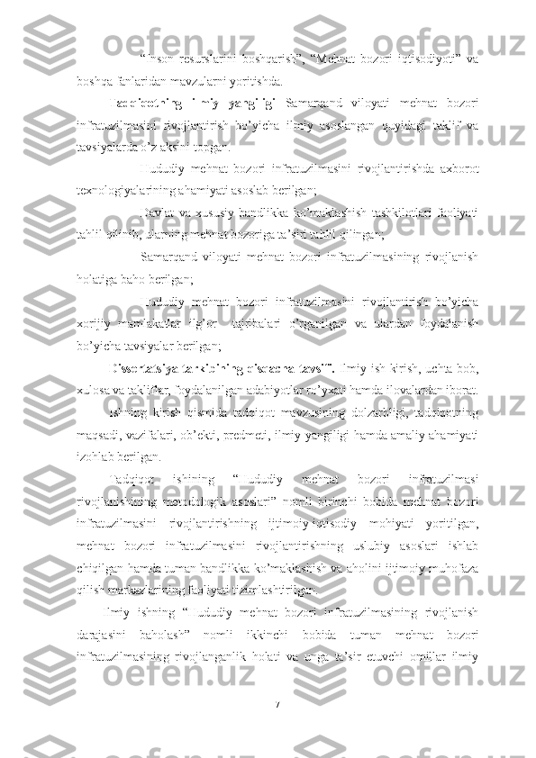 - “Inson   resurslarini   boshqarish”,   “Mehnat   bozori   iqtisodiyoti”   va
boshqa fanlaridan mavzularni yoritishda. 
Tadqiqotning   ilmiy   yangiligi   Samarqand   viloyati   mehnat   bozori
infratuzilmasini   rivojlantirish   bo’yicha   ilmiy   asoslangan   quyidagi   taklif   va
tavsiyalarda o’z aksini topgan. 
- Hududiy   mehnat   bozori   infratuzilmasini   rivojlantirishda   axborot
texnologiyalarining ahamiyati asoslab berilgan; 
- Davlat   va   xususiy   bandlikka   ko’maklashish   tashkilotlari   faoliyati
tahlil qilinib, ularning mehnat bozoriga ta’siri tahlil qilingan; 
- Samarqand   viloyati   mehnat   bozori   infratuzilmasining   rivojlanish
holatiga baho berilgan; 
- Hududiy   mehnat   bozori   infratuzilmasini   rivojlantirish   bo’yicha
xorijiy   mamlakatlar   ilg’or     tajribalari   o’rganilgan   va   ulardan   foydalanish
bo’yicha tavsiyalar berilgan;  
Dissertatsiya tarkibining qisqacha tavsifi.   Ilmiy ish kirish, uchta bob,
xulosa va takliflar, foydalanilgan adabiyotlar ro’yxati hamda ilovalardan iborat.
Ishning   kirish   qismida   tadqiqot   mavzusining   dolzarbligi,   tadqiqotning
maqsadi, vazifalari, ob’ekti, predmeti, ilmiy yangiligi hamda amaliy ahamiyati
izohlab berilgan. 
Tadqiqot   ishining   “ Hududiy   mehnat   bozori   infratuzilmasi
rivojlanishining   metodologik   asoslari ”   nomli   birinchi   bobida   mehnat   bozori
infratuzilmasini   rivojlantirishning   ijtimoiy-iqtisodiy   mohiyati   yoritilgan,
mehnat   bozori   infratuzilmasini   rivojlantirishning   uslubiy   asoslari   ishlab
chiqilgan hamda tuman bandlikka ko’maklashish va aholini ijtimoiy muhofaza
qilish markazlarining faoliyati tizimlashtirilgan. 
Ilmiy   ishning   “ Hududiy   mehnat   bozori   infratuzilmasining   rivojlanish
darajasini   baholash ”   nomli   ikkinchi   bobida   tuman   mehnat   bozori
infratuzilmasining   rivojlanganlik   holati   va   unga   ta’sir   etuvchi   omillar   ilmiy
7  
  