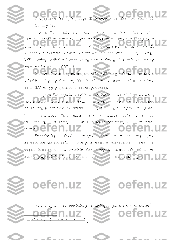 – Tadqiqotlarga   ko’ra,   Yaponiya   2040   yilga   kelib   ishchi   kuchining   20
foizini yo’qotadi.
Hozirda   Yaponiyada   ishchi   kuchi   68–69   million   kishini   tashkil   qilib
ulardan  1.72  mln.ni   chet   ellik fuqarolarni  tashkil  etadi.  Tarixan  Yaponiyaliklar
chet   ellik   ishchilar   bilan   mehmondo’st   bo’lib   kelishgan   hamda   2019-yilda
ko’proq   xorijliklar   ishlashiga   ruxsat   beruvchi   qonunni   kiritdi.   2020-yil   oxiriga
kelib,   xorijiy   xodimlar   Yaponiyaning   jami   mehnatga   layoqatli   aholisining
taxminan 2,5 foizini tashkil etdi.
Xorijlik   ishchilarning   katta   qismi   ya’ni   482   ming   kishi   ishlab   chiqarish
sohasida   faoliyat   yuritmoqda,   ikkinchi   o’rinda   esa   xizmat   ko’rsatish   sohasi
bo’lib 277 mingga yaqin kishilar faoliyat yuritmoqda.
2020 yilda Yaponiyada ishsizlik darajasi 2,97% ni tashkil etdi, bu esa eng
past   ko’rsatkichdir.   Boshqa   tomondan,   Yaponiyada   so’nggi   20   yil   ichida   qayd
etilgan   eng   yuqori   ishsizlik   darajasi   2002   yilda   bo’lgan   -   5,4%.   Eng   yaxshi
tomoni   shundaki,   Yaponiyadagi   ishsizlik   darajasi   bo’yicha   so’nggi
ma’lumotlarga   qaraganda,   2022   yilda   pasayish   tendentsiyasi   davom   etishi
mumkin.
Yaponiyadagi   ishsizlik   darajasi   jahon   miqyosida   eng   past
ko’rsatkichlardan   biri   bo’lib   boshqa   yirik   sanoat   mamlakatlariga   nisbatan   juda
yuqori   hisoblanadi.   Bu   mamlakatning   nihoyatda   kuchli   ish   axloqi   va
kompaniyaga sodiqligi hamda uzoq muddatli martaba o’sishi bilan bog’liq. 
3.2.1-diagramma. 1999-2020-yillarda Yaponiyada ishsizlik darajasi 61
61
  https://teamstage.io/japanese-workforce-statistics    /    
71  
  