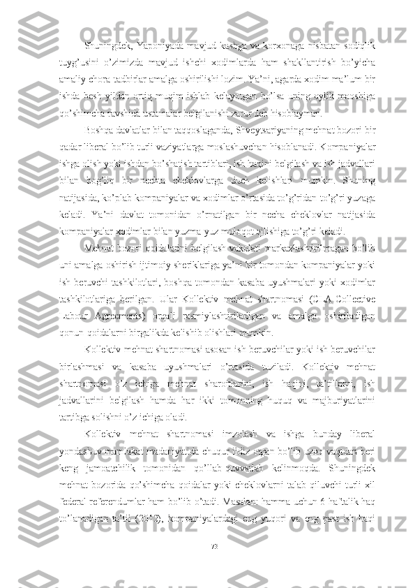 Shuningdek,  Yaponiyada  mavjud  kasbga  va  korxonaga  nisbatan   sodiqlik
tuyg’usini   o’zimizda   mavjud   ishchi   xodimlarda   ham   shakllantirish   bo’yicha
amaliy chora-tadbirlar amalga oshirilishi lozim. Ya’ni, agarda xodim ma’lum bir
ishda   besh   yildan   ortiq   muqim   ishlab   kelayotgan   bo’lsa   uning   oylik   maoshiga
qo’shimcha ravshida ustamalar belgilanishi zarur deb hisoblayman.
Boshqa davlatlar bilan taqqoslaganda, Shveytsariyaning mehnat bozori  bir
qadar  liberal  bo’lib turli vaziyatlarga  moslashuvchan  hisoblanadi . Kompaniyalar
ishga olish yoki ishdan bo’shatish tartiblari, ish haqini belgilash va ish jadvallari
bilan   bog’liq   bir   nechta   cheklovlarga   duch   kelishlari   mumkin.   Shuning
natijasida, ko’plab kompaniyalar va xodimlar o’rtasida to’g’ridan-to’g’ri yuzaga
keladi.   Ya’ni   davlat   tomonidan   o’rnatilgan   bir   necha   cheklovlar   natijasida
kompaniyalar xodimlar bilan yuzma-yuz muloqot qilishiga to’g’ri keladi.
Mehnat  bozori qoidalarini belgilash vakolati markazlashtirilmagan bo’lib
uni amalga oshirish ijtimoiy sheriklariga ya’ni bir tomondan kompaniyalar yoki
ish beruvchi  tashkilotlari, boshqa  tomondan  kasaba  uyushmalari  yoki  xodimlar
tashkilotlariga   berilgan.   Ular   Kollektiv   mehnat   shartnomasi   (CLA-Collective
Labo ur   Agreements )   orqali   rasmiylashtiriladigan   va   amalga   oshiriladigan
qonun- qoidalar ni birgalikda  kelishib olishlari mumkin. 
Kollektiv mehnat shartnomasi asosan ish beruvchilar yoki ish beruvchilar
birlashmasi   va   kasaba   uyushmalari   o’rtasida   tuziladi.   Kollektiv   mehnat
shartnomasi   o’z   ichiga   mehnat   sharoitlarini,   ish   haqini,   ta’tillarni,   ish
jadvallarini   belgilash   hamda   har   ikki   tomonning   huquq   va   majburiyatlarini
tartibga solishni o’z ichiga oladi. 
Kollektiv   mehnat   shartnomasi   imzolash   va   ishga   bunday   liberal
yondashuv mamlakat madaniyatida chuqur ildiz otgan bo’lib uzoq vaqtdan beri
keng   jamoatchilik   tomonidan   qo’llab-quvvatlab   kelinmoqda.   Shuningdek
mehnat   bozorida   qo’shimcha   qoidalar   yoki   cheklovlarni   talab   qiluvchi   turli   xil
federal referendumlar ham bo’lib o’tadi. Masalan:  hamma uchun 6 haftalik haq
to’lanadigan   ta’til   (2012),   kompaniyalardagi   eng   yuqori   va   eng   past   ish   haqi
73  
  