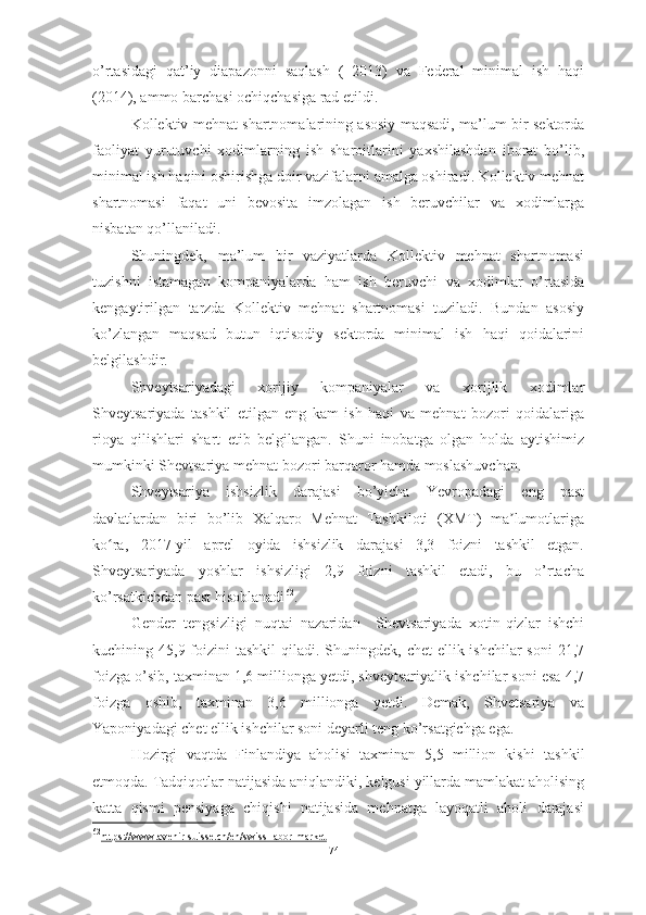 o’rtasidagi   qat’iy   diapazonni   saqlash   (   2013)   va   Federal   minimal   ish   haqi
(2014), ammo barchasi ochiqchasiga rad etildi. 
Kollektiv mehnat shartnomalarining asosiy maqsadi, ma’lum bir sektorda
faoliyat   yurutuvchi   xodimlarning   ish   sharoitlarini   yaxshilashdan   iborat   bo’lib,
minimal ish haqini oshirishga doir vazifalarni amalga oshiradi. Kollektiv mehnat
shartnomasi   faqat   uni   bevosita   imzolagan   ish   beruvchilar   va   xodimlarga
nisbatan qo’llaniladi. 
Shuningdek,   ma’lum   bir   vaziyatlarda   Kollektiv   mehnat   shartnomasi
tuzishni   istamagan   kompaniyalarda   ham   ish   beruvchi   va   xodimlar   o’rtasida
kengaytirilgan   tarzda   Kollektiv   mehnat   shartnomasi   tuziladi.   Bundan   asosiy
ko’zlangan   maqsad   butun   iqtisodiy   sektorda   minimal   ish   haqi   qoidalarini
belgilashdir.
Shveytsariyadagi   xorijiy   kompaniyalar   va   xorijlik   xodimlar
Shveytsariyada   tashkil   etilgan   eng   kam   ish   haqi   va   mehnat   bozori   qoidalariga
rioya   qilishlari   shart   etib   belgilangan.   Shuni   inobatga   olgan   holda   aytishimiz
mumkinki Shevtsariya mehnat bozori barqaror hamda moslashuvchan.
Shveytsariya   ishsizlik   darajasi   bo’yicha   Yevropadagi   eng   past
davlatlardan   biri   bo’lib   Xalqaro   Mehnat   Tashkiloti   (XMT)   ma lumotlarigaʼ
ko ra,   2017-yil   aprel   oyida   ishsizlik   darajasi   3,3   foizni   tashkil   etgan.	
ʻ
Shveytsariyada   yoshlar   ishsizligi   2,9   foizni   tashkil   etadi,   bu   o’rtacha
ko’rsatkichdan past hisoblanadi 62
.
Gender   tengsizligi   nuqtai   nazaridan     Shevtsariyada   xotin-qizlar   ishchi
kuchining 45,9 foizini  tashkil  qiladi. Shuningdek,  chet  ellik ishchilar  soni  21,7
foizga o’sib, taxminan 1,6 millionga yetdi, shveytsariyalik ishchilar soni esa 4,7
foizga   oshib,   taxminan   3,6   millionga   yetdi.   Demak,   Shvetsariya   va
Yaponiyadagi chet ellik ishchilar soni deyarli teng ko’rsatgichga ega.
Hozirgi   vaqtda   Finlandiya   aholisi   taxminan   5,5   million   kishi   tashkil
etmoqda . Tadqiqotlar natijasida aniqlandiki, kelgusi yillarda mamlakat aholising
katta   qismi   pensiyaga   chiqishi   natijasida   mehnatga   layoqatli   aholi   darajasi
62
https://www.avenir-suisse.ch/en/swiss-labor-market   
74  
  