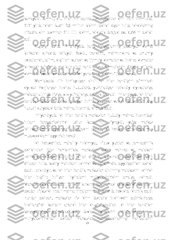 kamayadi.   Ammo,   shu   bilan   bir   qatorda,   immigrantlar   soni   ortib   bormoqda.
2021-yilda   ishchi   kuchi   2,5   million   kishini   tashkil   etgan   holda   ishsizlarning
o rtacha   soni   taxminan   210   000   kishini,   ishsizlik   darajasi   esa   7,7%   ni   tashkilʻ
etdi.
Bugungi   kunda   Finl an diyada   band   bo'lganlarning   aksariyati   xizmat
ko'rsatish   sohasida   ishlaydi.   Savdo,   transport,   mehmonxona   va   umumiy
ovqatlanish,   ta'lim,  sog'liqni   saqlash   va   ijtimoiy   xizmatlar   va   boshqa   xizmatlar
ko'rsatish sohalarida eng ko'p aholi  band bo'lgan tarmoqlardir. Kelgusi   yillarda
xizmat ko‘rsatish sohasida bandlikni yanada oshirish mo‘ljallanmoqda.
Mamlakatda   olib   borilayotgan   aholi   ish   bilan   bandligini   ta’minlash
siyosati   rivojlangan   boshqa   hududlarda   yuritiladigan   iqtisodiy   siyosatlariga
nisbatan alohida o’ziga xos yo’nalishga ega hisoblanadi. Finlandiyada ish bilan
bandlik   markazlari   tashkil   qilingan   bo’lib,   xodimlar   va   ish   beruvchilar   teng
huquqli subyekt sifatida mehnat bozorida ishtirok etadi. 
Finlyandiyada   ish   bilan   bandlik   markazlari   hududiy   mehnat   bozoridagi
holatni   barqarorlashtirish   uchun   katta   rol   o’ynaydi,   ya’ni   markaz
ishlovchilarning   tayyorgarlik   darajasini   oshirib,   ish   beruvchilar   talabiga   mos
mutaxassislarni tayyorlab beradi. 
Ish   beruvchilar,   mahalliy   hokimiyat,   o’quv   yurtlari   va   jamoatchilik
tashkilotlari   bilan   hamkorlikda   markazlar   kasbiy   mahorat   va   malakani
oshirishga   bo’lgan   istiqbolini   ishlab   chiqadi,   korxonalar   talablaridan   kelib
chiqqan   holda   kasbiy   mahoratni   oshirish   va   qo’shimcha   tayyorgarlikni   tashkil
etadi. Iqtisodiyot   va ish  bilan  bandlik markazlari  aholining  malakasini   oshirish
bilan   bog’liq   bo’lgan   loyihalarni   moliyalashtirishni   amalga   oshiradi.
Markazning   ishchi   kuchi   bo’lishi   korxona   talabnomasi   asosida   ishlovchilarni
testdan o’tkazish  orqali  mehnat  birjalarini  boshqarishda bevosita  ishtirok etadi.
Bundan   tashqari,   markazlar   o’z   ishini   dastlabki   boshlovchi   tadbirkorlarga
boshlang’ich   kapitalni   ajratish   bilan   shug’ullanadilar.   Ish   bilan   bandlikni
kengaytirishga   ko’maklashuvchi   davlat   loyihalarini   ishlab   chiqish   va
moliyalashtirishdan   tashqari   markazlar   mehnatkashlarning   manfaatlarini
75  
  