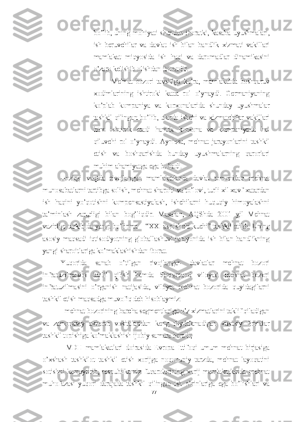 bo’lib, uning mohiyati shundan iboratki, kasaba  uyushmalari,
ish   beruvchilar   va   davlat   ish   bilan   bandlik   xizmati   vakillari
mamlakat   miqyosida   ish   haqi   va   daromadlar   dinamikasini
o’zaro kelishib olishdan iboratdir. 
Mehnat   bozori   tavsifiga   ko’ra,   mamlakatda   boshqaruv
xodimlarining   ishtiroki   katta   rol   o’ynaydi.   Germaniyaning
ko’plab   kompaniya   va   korxonalarida   shunday   uyushmalar
tashkil  qilingan bo’lib, ularda ishchi  va xizmatchilar vakillari
ham   ishtirok   etadi   hamda   korxona   va   kompaniyada   hal
qiluvchi   rol   o’ynaydi.   Ayniqsa,   mehnat   jarayonlarini   tashkil
etish   va   boshqarishda   bunday   uyushmalarning   qarorlari
muhim ahamiyatga ega bo’ladi. 
Hozirgi   vaqtda   rivojlangan   mamlakatlarda   davlat   tomonidan   mehnat
munosabatlarni tartibga solish, mehnat sharoiti va to’lovi, turli xil xavf-xatardan
ish   haqini   yo’qotishni   kompensastiyalash,   ishchilarni   huquqiy   himoyalashni
ta’minlash   zarurligi   bilan   bog’liqdir.   Masalan,   AQShda   2001   yil   Mehnat
vazirligi tarkibida yangi bo’linma – “XXI asr ishchi kuchi” tashkil etildi.  Uning
asosiy   maqsadi   iqtisodiyotning   globallashuvi   jarayonida   ish   bilan   bandlikning
yangi sharoitlariga ko’maklashishdan iborat.
Yuqorida   sanab   o’tilgan   rivojlangan   davlatlar   mehnat   bozori
infratuzilmasini   tahlil   qilish   hamda   Samarqand   viloyati   mehnat   bozori
infratuzilmasini   o’rganish   natijasida,   viloyat   mehnat   bozorida   quyidagilarni
tashkil etish maqsadga muvofiq deb hisoblaymiz: 
- mehnat bozorining barcha segmentlariga o’z xizmatlarini taklif qiladigan
va   zamonaviy   axborot   vositalaridan   keng   foydalanadigan   xususiy   firmalar
tashkil topishiga ko’maklashish ijobiy samara beradi; 
-   MDH   mamlakatlari   doirasida   Evropa   Ittifoqi   umum   mehnat   birjasiga
o’xshash   tashkilot   tashkil   etish   xorijga   noqonuniy   tarzda,   mehnat   layoqatini
sotishni   kamaytirib,   respublikamiz   fuqarolarining   xorij   mamlakatlarida   mehnat
muhofazasi   yuqori   darajada   tashkil   qilingan   ish   o’rinlariga   ega   bo’lishlari   va
77  
  