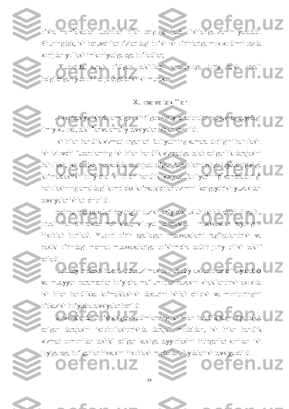 o’sha   mamlakatlar   fuqarolari   bilan   teng   ish   haqi   olishlariga   zamin   yaratadi.
Shuningdek, ish beruvchilar o’zlaridagi bo’sh ish o’rinlariga mos xodimni tezda
xorijdan yollash imkoniyatiga ega bo’ladilar; 
Yuqorida   sanab   o’tilgan   takliflarni   amaliyotga   joriy   etish   orqali
belgilangan yuqori natijalarga erishish mumkin.
Xulosa va takliflar
Dissertatsiya ishida amalga oshirilgan ilmiy tadqiqotlar natijasida quyidagi
ilmiy xulosa, takliflar va amaliy tavsiyalar ishlab chiqildi:
Ish bilan bandlik xizmati organlari faoliyatining samara-dorligini baholash:
ish izlovchi fuqarolarning ish bilan bandlik xizmatiga talab etilganlik darajasini
baholash; ish topish maqsadida murojaat qilgan fuqarolarni ishga joylashtirishga
ko‘maklashish   bo‘yicha   ish   bilan   bandlik   xizmati   faoliyatining   samaradorligi
baholashning amaldagi kompleks ko‘rsatkichlar tizimini kengaytirish yuzasidan
tavsiyalar ishlab chiqildi.
mehnat muassasalari  reytingini tuzish bo’yicha uslub ishlab chiqildi va bu
orqali   har   chorakda   mamlakat,   viloyat   darajasida     muassasalar   reytingini
hisoblab   boriladi.   Yuqori   o’rin   egallagan   muassasalarni   rag’batlantirish   va
pastki   o’rindagi   mehnat   muassasalariga   qo’shimcha   tadbir   joriy   qilish   taklif
etiladi.
Hududiy mehnat bozori infratuzilmasida hududiy axborot tizimini yaratish
va   muayyan   parametrlar   bo‘yicha   ma’lumotlar   bazasini   shakllantirish   asosida
ish   bilan   bandlikka   ko‘maklashish   dasturini   ishlab   chiqish   va   monitoringini
o‘tkazish bo‘yicha tavsiyalar berildi.  
korxonalardan bo‘shatilgan xodimlarning ish bilan bandlik xizmatiga talab
etilgan   darajasini   istiqbollashtirishda   darajali   modeldan,   i sh   bilan   bandlik
xizmati   tomonidan   tashkil   etilgan   kasbga   tayyorlashni   bitirganlar   sonidan   ish
joyiga ega bo‘lganlar hissasini hisoblash  modeldan foydalanish tavsiya etildi. 
78  
  