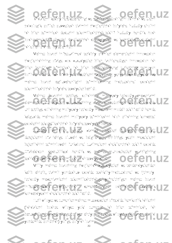 I shsizlarni kasbiy harakatchanligi va raqobatbardoshligini oshirish va ularni
psixologik   qo‘llab-quvvatlash   tizimini   rivojlantirish   bo‘yicha   hududiy   aholini
ish   bilan   ta’minlash   dasturini   takomillashtirish   taklifi   hududiy   Bandlik   Bosh
boshqarmalari   faoliyatini   rivojlantirish   strategiyalari   va   kompleks   dasturlarini
ishlab chiqishda foydalanildi.
Mehnat   bozori   infratuzilmasi   tarkibiy   qismlari   elementlarini   innovatsion
rivojlanishining   o‘ziga   xos   xususiyatlar   bilan   izohlanadigan   innovatsion   ish
bilan   bandlikni   ta’minlash,   ish   bilan   bandlikni   yangi   turlarining   namoyon
bo‘lishi   sifatida   ish   o‘rni   yoki   kadrlarni   izlashning   yangi   texnologiyalari   va
mehnat   bozori   egiluvchanligini   ta’minlashning   institutsional   asoslarini
takomillashtirish bo‘yicha tavsiyalar berildi.
Mehnat   bozorini   tartibga   solishning   moliyaviy-iqtisodiy   mexanizmi
elementlari,   funksiyalari   va   usullarining   o‘zaro   aloqadorligini   aniqlash   asosida
uni tartibga solishning moliyaviy-iqtisodiy mexanizmi modeli taklif etildi hamda
kelgusida   mehnat   bozorini   moliyaviy   ta’minlashni   isloh   qilishning   konseptal
asoslarini takomillashtirish bo‘yicha tavsiyalar berildi.
Hududiy   ish   bilan   bandlik   xizmati   organlari   faoliyatlarining   turli
darajalarini   o‘z   ichiga   oluvchi   va   belgilangan,   bir-biriga   yaqin   masalalarni
bajarilishini   ta’minlovchi   funksional   tuzilmalarni   shakllantirish   taklifi   asosida
O‘zbekiston   Respublikasi   Bandlik   va   mehnat   munosabatlari   vazirligining
tashkiliy tuzilmasini takomillashtirish tavsiya etildi.
Milliy   mehnat   bozorining   rivojlanish   xususiyatlari   va   tendensiyalaridan
kelib   chiqib,   tizimli   yondashuv   asosida   tashkiliy-institutsional   va   ijtimoiy-
iqtisodiy   mexanizmlarini   takomillashtirishga   yo‘naltirilgan   mehnat   bozori
infratuzilmasini   rivojlantirish   samaradorligini   oshirishning   strategik
konsepsiyasini  shakllantirish  taklif etildi.
Turli viloyat va tumanlar mehnat muassasalari o’rtasida hamkorlik ishlarini
(ishsizlarni   boshqa   viloyat   yoki   tumanda   ish   bilan   ta’minlash,   ish
beruvchilarning xodimlarga bo’lgan ehtiyojini boshqa viloyat yoki tuman aholisi
yordamida qondirish) yo’lga qo’yish lozim; 
79  
  