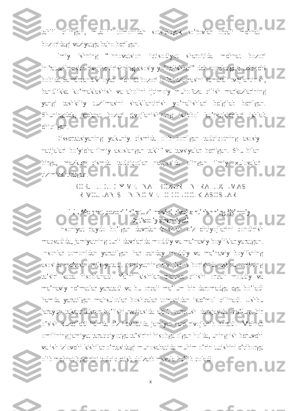 tahlil   qilingan,   muallif   tomonidan   sotsiologik   so’rovlar   orqali   mehnat
bozoridagi vaziyatga baho berilgan. 
Ilmiy   ishning   “ Innovatsion   iqtisodiyot   sharoitida   mehnat   bozori
infratuzilmasini   rivojlantirishning   asosiy   yo’nalishlari ”  deb   nomlangan   uchinchi
bobida Samarqand viloyati mehnat bozori infratuzilmasini samarali rvojlantirish,
bandlikka   ko’maklashish   va   aholini   ijtimoiy   muhofaza   qilish   markazlarining
yangi   tashkiliy   tuzilmasini   shakllantirish   yo’nalishlari   belgilab   berilgan.
Shuningdek,   mehnat   bozori   rivojlanishining   istiqbol   ko’rsatkichlari   ishlab
chiqilgan.  
Dissertatsiyaning   yakuniy   qismida   olib   borilgan   tadqiqotning   asosiy
natijalari   bo’yicha   ilmiy   asoslangan   taklif   va   tavsiyalar   berilgan.   Shu   bilan
birga,   mazkur   qismda   tadqiqotlar   natijasida   olingan   ilmiy   xulosalar
tizimlashtirilgan. 
I BOB. HUDUDIY MEHNAT BOZORI INFRATUZILMASI
RIVOJLANISHINING METODOLOGIK ASOSLARI 
1.1. Mehnat bozori infratuzilmasini rivojlantirishning ijtimoiy-
iqtisodiy ahamiyati 
Insoniyat   paydo   bo’lgan   davrdan   boshlab   o’z   ehtiyojlarini   qondirish
maqsadida, jamiyatning turli davrlarida moddiy va ma’naviy boyliklar yaratgan.
Insonlar   tomonidan   yaratilgan   har   qanday   moddiy   va   ma’naviy   boylikning
asosida   mehnat   omili   yotadi.   Jamiyatning   rivojlanib   borishida   ushbu   omilning
ta’siri   katta   hisoblanadi.   Ya’ni   kishilar   mehnat   qilishi   orqali   moddiy   va
ma’naviy   ne’matlar   yaratadi   va   bu   orqali   ma’lum   bir   daromadga   ega   bo’ladi
hamda   yaratilgan   mahsulotlar   boshqalar   tomonidan   iste’mol   qilinadi.   Ushbu
jarayon   takror-takror   bo’lishi   natijasida   aholi   turmush   darajasida   ma’lum   bir
o’sish   kuzatiladi   hamda   o’z   navbatida   jamiyat   ham   rivojlanib   boradi.     Mehnat
omilining jamiyat taraqqiyotiga ta’sirini hisobga olgan holda, uning ish beruvchi
va ish izlovchi kishilar o’rtasidagi munosabatida muhim o’rin tutishini e’tiborga
olib mehnat bozorini tadqiq etish dolzarb masala bo’lib qoladi.
8  
  