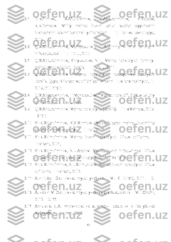 5.4 D.Rahimova,   X.Abulqosimov,   O.Abdurahmonov,   K.Kattaev,
R.Ro‘zmetov.   Milliy   mehnat   bozori   uchun   kadrlar   tayyorlashni
boshqarishni   takomillashtirish   yo‘nalishlari.   –   T.:   Fan   va   texnologiya,
2009 
5.5 Q.X.Abdurahmonov,   Mamarasulov   F.U.   Aholining   ish   bilan   bandligini
infrastrukturasi. – T.: TDIU, 2000. 
5.6 Q.X.Abdurahmonov,   Shoyusupova   N.T.   Mehnat   iqtisodiyoti:   ijtimoiy-
mehnat munosabatlari. Darslik. – T.: TDIU, 2011.
5.7 Q.X.Abdurahmonov.   “Mehnat   iqtisodiyoti:   nazariya   va   amaliyot”.
Darslik. Qayta ishlangan va to‘ldirilgan 3-nashri. Т.: «Fan» nashriyoti, Т.:
2019, 310-315-b.
5.8 Q.X.Abduraxmonov,   F.Mamarasulov.   “Mehnat   iqtisodi”,   (o’quv-uslubiy
qo’llanma). -T.: TDIU, 1996.
5.9 Q.X.Аbdurahmonov. Mehnat iqtisodiyoti (darslik). – T.: «Mehnat», 2009.
- 512 b.
5.10 Sh.R.Xolmo‘minov,   K.Z.Xomitov.   Malakali   agrar   mehnat   bozorining
shakllanishi. Monografiya. – T.: Fan, 2003.
5.11 Sh.R.Xolmo‘minov.   Mehnat   bozori   iqtisodiyoti.   O‘quv   qo‘llanma.   –
Toshkent, 2004, 
5.12 Sh.R.Xolmo’minov,   N.U.Arabov.   Mehnat   bozori   infratuzilmasi.   O’quv
qo’llanma. – T.: «Fan va texnologiya», 2016, -189-191-b 
5.13 Sh.R.Xolmo’minov, S.E.Xolmurodov. Mehnat  bozori iqtisodiyoti. O’quv
qo’llanma – Toshkent, 2013. 
5.14 А.И.Рофе.     Экономика   труда:   учебник.   –   М.:   КНОРУС,   2011.   –   С.
138. 
5.15 Алиев И.М. Экономика труда: учебник для бакалавров. – М.: Юрайт,
2012. – С. 66
5.16 Артыкова   Д.А.   Формирование   занятости   населения   в   Республике
Узбекистан. – Т.: Фан, 2005. 
83  
  