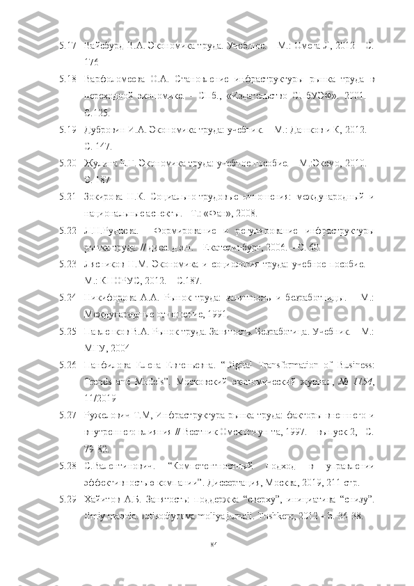 5.17 Вайсбурд В.А. Экономика труда. Учеб.пос. – М.: Омега-Л, 2012 – С.
176 
5.18 Варфоломеева   О.А.   Становление   инфраструктуры   рынка   труда   в
переходной   экономике.   -   СПб.,   «Издательство   СПбУЭФ».   2001.   -
С.125.
5.19 Дубровин И.А. Экономика труда: учебник. – М.: Дашков и К, 2012. –
С. 147. 
5.20 Жулина Е.Г. Экономика труда: учебное пособие. – М.:Эксмо, 2010. –
С. 187 
5.21 Зокирова   Н.К.   Социально-трудовые   отношения:   международный   и
национальные аспекты. - Т.: «Фан», 2008.
5.22 Л.Н.Руднева.     Формирование   и   регулирование   инфраструктуры
рынка труда. // дисс. д.э.н. – Екатеринбург, 2006. – С. 60.
5.23 Лясников   Н.М.   Экономика   и   социология   труда:   учебное   пособие.   –
М.: КНОРУС, 2012. – С.187. 
5.24 Никифорова   А.А.   Рынок   труда:   занятность   и   безработницы.   –   М.:
Международные отношение, 1991.
5.25 Павленков В.А. Рынок труда. Занятость. Безработица. Учебник. – М.:
МГУ, 2004 
5.26 Панфилова   Елена   Евгеньевна .   “ Digital   Transformation   of   Business:
Trends   and   Models ” .   Московский   экономический   журнал ,   №   1154 ,
11/2019
5.27 Ружелович Т.М, Инфраструктура рынка труда: факторы внешнего и
внутреннего влияния // Вестник Омского ун-та, 1997. – выпуск 2, - С.
79-82.
5.28 С.Валентинович .   “Компетентностный   подход   в   управлении
эффективностью   компании” .  Диссертация ,  Москва , 2019, 211- стр .
5.29 Хайитов   А.Б.   Занятость:   поддержка   “сверху”,   инициатива   “снизу”.
Ilmiy maqola. Iqtisodiyot va moliya jurnali.  Toshkent, 2012 – b.-36-38. 
84  
  