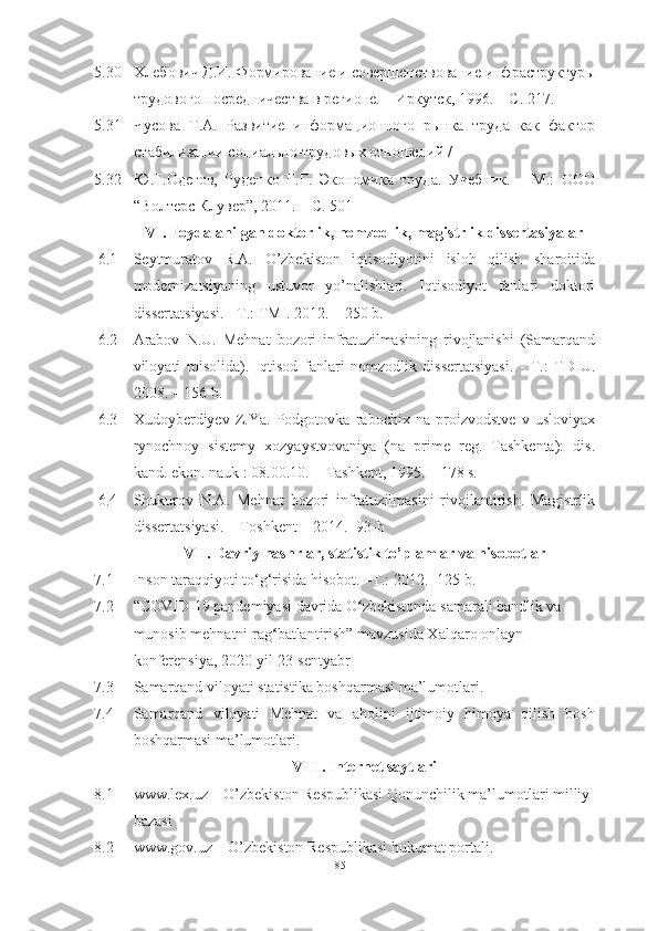 5.30 Хлебович Д.И. Формирование и совершенствование инфраструктуры
трудового посредничества в регионе. – Иркутск, 1996. – С. 217.
5.31 Чусова   Т.А.   Развитие   информационного   рынка   труда   как   фактор
стабилизации социально-трудовых отношений / 
5.32 Ю.Г.Одегов,   Руденко   Г.Г.   Экономика   труда.   Учебник.   –   М.:   ООО
“Волтерс Клувер”, 2011. – С. 501
VI. Fоydаlаnilgаn dоktоrlik, nоmzоdlik, mаgistrlik dissertаsiyаlаr
6.1 Seytmurаtоv   R.А.   О’zbekistоn   iqtisоdiyоtini   islоh   qilish   shаrоitidа
mоdernizаtsiyаning   ustuvоr   yо’nаlishlаri.   Iqtisоdiyоt   fаnlаri   dоktоri
dissertаtsiyаsi. - T.: TMI. 2012. – 250 b.
6.2 Аrаbоv   N.U.   Mehnаt   bоzоri   infrаtuzilmаsining   rivоjlаnishi   (Sаmаrqаnd
vilоyаti   misоlidа).   Iqtisоd   fаnlаri   nоmzоdlik   dissertаtsiyаsi.   -   T.:   TDIU.
2008. – 156 b.
6.3 Xudоyberdiyev   Z.Yа.   Pоdgоtоvkа   rаbоchix   nа   prоizvоdstve   v   uslоviyаx
rynоchnоy   sistemy   xоzyаystvоvаniyа   (nа   prime   reg.   Tаshkentа):   dis.
kаnd. ekоn. nаuk : 08.00.10.  - Tаshkent, 1995. – 178 s.
6.4 S hukurov   N.A.   Mehnat   bozori   infratuzilmasini   rivojlantirish.   Magistrlik
dissertatsiyasi. – Toshkent – 2014. -93-b
VII. Dаvriy nаshrlаr, stаtistik tо’plаmlаr vа hisоbоtlаr
7.1 Insоn tаrаqqiyоti tо‘g‘risidа hisоbоt. –T.: 2012. -125 b.
7.2 “COVID-19 pandemiyasi davrida O ʻ zbekistonda samarali bandlik va 
munosib mehnatni rag ʻ batlantirish” mavzusida Xalqaro onlayn-
konferensiya, 2020-yil 23-sentyabr
7.3 Sаmаrqаnd vilоyаti stаtistikа bоshqаrmаsi mа’lumоtlаri.
7.4 Sаmаrqаnd   vilоyаti   Mehnаt   vа   аhоlini   ijtimоiy   himоyа   qilish   bоsh
bоshqаrmаsi mа’lumоtlаri.
VIII. Internet sаytlаri
8.1 www.lex.uz  – O’zbekiston Respublikasi Qonunchilik ma’lumotlari milliy 
bazasi
8.2 www.gоv.uz – О’zbekistоn Respublikаsi hukumаt pоrtаli.
85  
  