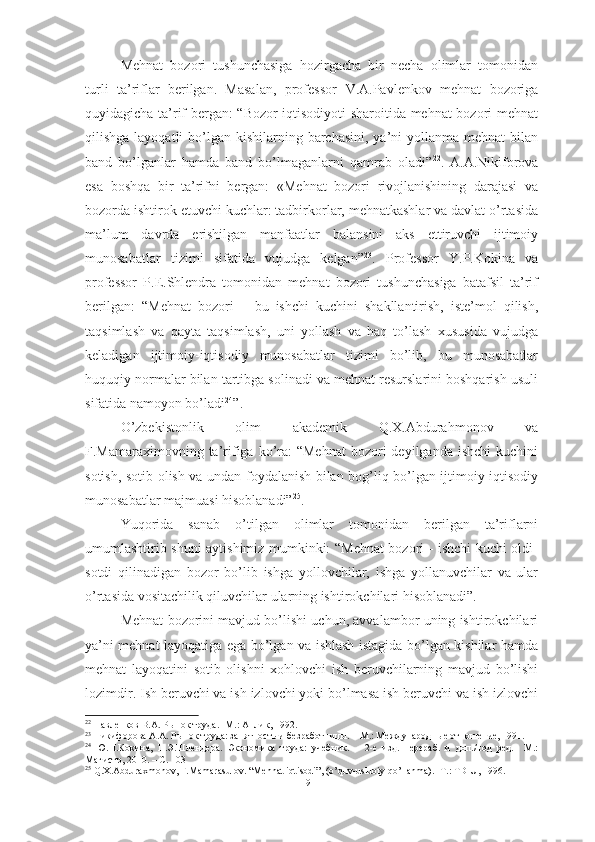 Mehnat   bozori   tushunchasiga   hozirgacha   bir   necha   olimlar   tomonidan
turli   ta’riflar   berilgan.   Masalan,   professor   V.A.Pavlenkov   mehnat   bozoriga
quyidagicha ta’rif bergan: “Bozor iqtisodiyoti sharoitida mehnat bozori mehnat
qilishga layoqatli  bo’lgan kishilarning barchasini, ya’ni  yollanma mehnat  bilan
band   bo’lganlar   hamda   band   bo’lmaganlarni   qamrab   oladi” 22
.   A.A.Nikiforova
esa   boshqa   bir   ta’rifni   bergan:   «Mehnat   bozori   rivojlanishining   darajasi   va
bozorda ishtirok etuvchi kuchlar: tadbirkorlar, mehnatkashlar va davlat o’rtasida
ma’lum   davrda   erishilgan   manfaatlar   balansini   aks   ettiruvchi   ijtimoiy
munosabatlar   tizimi   sifatida   vujudga   kelgan” 23
.   Professor   Y.P.Kokina   va
professor   P.E.Shlendra   tomonidan   mehnat   bozori   tushunchasiga   batafsil   ta’rif
berilgan:   “ Mehnat   bozori   –   bu   ishchi   kuchini   shakllantirish,   iste’mol   qilish,
taqsimlash   va   qayta   taqsimlash,   uni   yollash   va   haq   to’lash   xususida   vujudga
keladigan   ijtimoiy-iqtisodiy   munosabatlar   tizimi   bo’lib,   bu   munosabatlar
huquqiy normalar bilan tartibga solinadi va mehnat resurslarini boshqarish usuli
sifatida namoyon bo’ladi 24
”.
O’zbekistonlik   olim   akademik   Q.X.Abdurahmonov   va
F.Mamaraximovning ta’rifiga  ko’ra:  “Mehnat   bozori  deyilganda  ishchi   kuchini
sotish, sotib olish va undan foydalanish bilan bog’liq bo’lgan ijtimoiy-iqtisodiy
munosabatlar majmuasi hisoblanadi” 25
. 
Yuqorida   sanab   o’tilgan   olimlar   tomonidan   berilgan   ta’riflarni
umumlashtirib shuni aytishimiz mumkinki: “Mehnat bozori - ishchi kuchi oldi-
sotdi   qilinadigan   bozor   bo’lib   ishga   yollovchilar,   ishga   yollanuvchilar   va   ular
o’rtasida vositachilik qiluvchilar ularning ishtirokchilari hisoblanadi”.
Mehnat bozorini mavjud bo’lishi uchun, avvalambor uning ishtirokchilari
ya’ni mehnat layoqatiga ega bo’lgan va ishlash istagida bo’lgan kishilar hamda
mehnat   layoqatini   sotib   olishni   xohlovchi   ish   beruvchilarning   mavjud   bo’lishi
lozimdir. Ish beruvchi va ish izlovchi yoki bo’lmasa ish beruvchi va ish izlovchi
22
 Павленков В.А. Рынок труда. -М.: Анлик, 1992.
23
 Никифорова А.А. Рынок труда: занятность и безработницы. – М.: Международные отношение, 1991.
24
  Ю.П.Кокина,   П.Э.Шлендера.   Экономика   труда:   учебник.   –   2-е   изд.   перераб.   и   доп./под   ред.–   М.:
Магистр, 2010. – С. 103  
25
  Q . X . Abduraxmonov ,  F . Mamarasulov . “ Mehnat   iqtisodi ”, ( o ’ quv - uslubiy   qo ’ llanma ). - T .:  TDIU , 1996.
9  
  