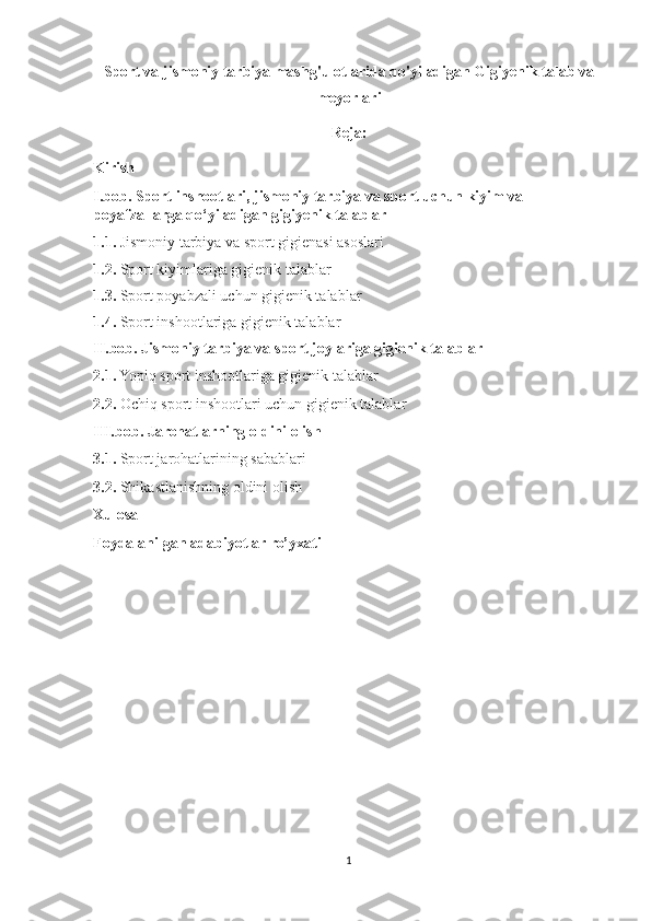 Sport va jismoniy tarbiya mashg'ulotlarida qo'yiladigan Gigiyenik talab va
meyorlari
Reja:
Kirish
I.bob. Sport inshootlari, jismoniy tarbiya va sport uchun kiyim va 
poyafzallarga qo‘yiladigan gigiyenik talablar
1.1.  Jismoniy tarbiya va sport gigienasi asoslari
1.2.  Sport kiyimlariga gigienik talablar
1.3.  Sport poyabzali uchun gigienik talablar
1.4.  Sport inshootlariga gigienik talablar
II.bob. Jismoniy tarbiya va sport joylariga gigienik talablar 
2.1.  Yopiq sport inshootlariga gigienik talablar 
2.2.  Ochiq sport inshootlari uchun gigienik talablar 
III.bob. Jarohatlarning oldini olish
3.1.  Sport jarohatlarining sabablari 
3.2.  Shikastlanishning oldini olish 
Xulosa
Foydalanilgan adabiyotlar ro’yxati
             
1 
