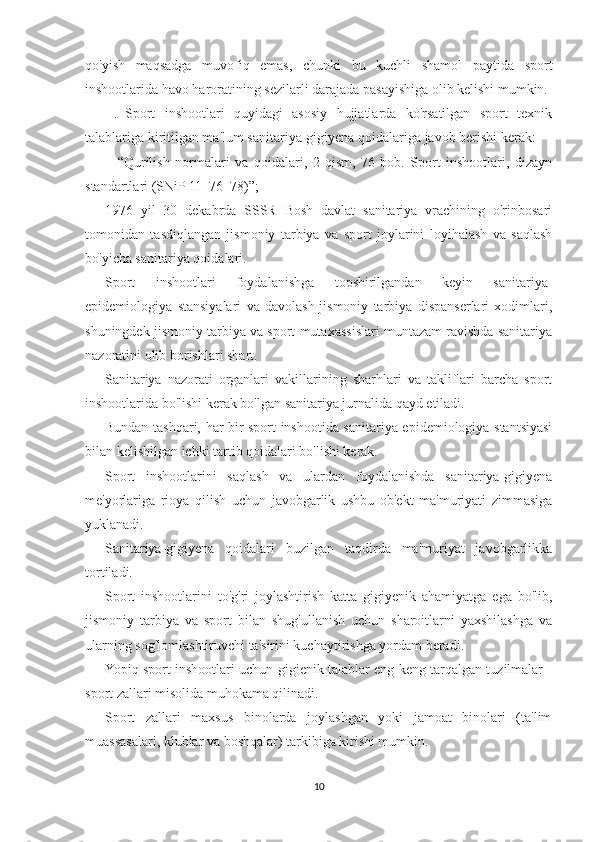 qo'yish   maqsadga   muvofiq   emas,   chunki   bu   kuchli   shamol   paytida   sport
inshootlarida havo haroratining sezilarli darajada pasayishiga olib kelishi mumkin.
  .   Sport   inshootlari   quyidagi   asosiy   hujjatlarda   ko'rsatilgan   sport   texnik
talablariga kiritilgan ma'lum sanitariya-gigiyena qoidalariga javob berishi kerak:
–   “Qurilish   normalari   va   qoidalari,   2-qism,   76-bob.   Sport   inshootlari,   dizayn
standartlari (SNiP 11–76–78)”;
1976   yil   30   dekabrda   SSSR   Bosh   davlat   sanitariya   vrachining   o'rinbosari
tomonidan   tasdiqlangan   jismoniy   tarbiya   va   sport   joylarini   loyihalash   va   saqlash
bo'yicha sanitariya qoidalari.
Sport   inshootlari   foydalanishga   topshirilgandan   keyin   sanitariya-
epidemiologiya   stansiyalari   va   davolash-jismoniy   tarbiya   dispanserlari   xodimlari,
shuningdek jismoniy tarbiya va sport mutaxassislari muntazam ravishda sanitariya
nazoratini olib borishlari shart.
Sanitariya   nazorati   organlari   vakillarining   sharhlari   va   takliflari   barcha   sport
inshootlarida bo'lishi kerak bo'lgan sanitariya jurnalida qayd etiladi.
Bundan tashqari, har bir sport inshootida sanitariya-epidemiologiya stantsiyasi
bilan kelishilgan ichki tartib qoidalari bo'lishi kerak.
Sport   inshootlarini   saqlash   va   ulardan   foydalanishda   sanitariya-gigiyena
me'yorlariga   rioya   qilish   uchun   javobgarlik   ushbu   ob'ekt   ma'muriyati   zimmasiga
yuklanadi.
Sanitariya-gigiyena   qoidalari   buzilgan   taqdirda   ma'muriyat   javobgarlikka
tortiladi.
Sport   inshootlarini   to'g'ri   joylashtirish   katta   gigiyenik   ahamiyatga   ega   bo'lib,
jismoniy   tarbiya   va   sport   bilan   shug'ullanish   uchun   sharoitlarni   yaxshilashga   va
ularning sog'lomlashtiruvchi ta'sirini kuchaytirishga yordam beradi.
Yopiq sport inshootlari uchun gigienik talablar eng keng tarqalgan tuzilmalar -
sport zallari misolida muhokama qilinadi.
Sport   zallari   maxsus   binolarda   joylashgan   yoki   jamoat   binolari   (ta'lim
muassasalari, klublar va boshqalar) tarkibiga kirishi mumkin.
10 