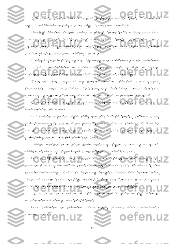 Og'ir  atletika  xonalari  birinchi  qavatda  joylashgan  bo'lishi  kerak.  Platformalar
erga, ularni binoning asosiy tuzilmalariga ulanmasdan o'rnatiladi.
Binodagi   binolar   o'quvchilarning   quyidagi   ketma-ketlikda   harakatlanishini
ta'minlaydigan   tarzda   bir-biriga   bog'langan   bo'lishi   kerak:   ustki   kiyim   uchun
kiyinish xonasi  bo'lgan qabulxona -  erkaklar  va  ayollar  uchun kiyim  almashtirish
xonalari (dush va hojatxonalar bilan) - sport zali.
Bunday joylashtirish kiyingan va kiyinmagan sportchilarning qarshi oqimlarini
yo'q qiladi. Tomoshabinlar  uchun o'rindiqlar, maxsus o'tish joylari, bufet, foye va
boshqa xonalar sportchilar uchun mo'ljallangan binolardan ajratilgan.
O'quv   va   o'quv   jarayonini   eng   samarali   amalga   oshirishni   ta'minlaydigan,
shuningdek,   havo   muhitining   fizik-kimyoviy   holatining   zarur   darajasini
ta'minlaydigan sport zallarining o'lchamlari uchun ma'lum standartlar mavjud.
Zalning   bir   martalik   sig'imi   maydonni   kvadratda   hisoblash   asosida   aniqlanadi
har bir talaba uchun metr.
iloji   boricha   to'g'ridan-to'g'ri   tabiiy   yorug'lik   bo'lishi   kerak   ;   Zallarda   sun'iy
yoritish   tarqoq   yoki   aks   ettirilgan   yorug'lik   lampalari   bilan   ta'minlanadi.   Yoritish
bir   xil   bo'lishi   va   belgilangan   standartlarga   muvofiq   gorizontal   va   vertikal
yoritishning zarur darajasini ta'minlashi kerak.
Tibbiyot   markazi   sport   zaliga   yaqin   joyda   joylashgan.   Ko'rinadigan   joylarda
tibbiy punktning joylashgan joyini ko'rsatadigan o'qlar bo'lishi kerak.
Sport zali jihozlari va jihozlari yaxshi holatda bo'lishi va materiallarning shakli,
vazni va sifati bo'yicha ma'lum standartlarga javob berishi kerak. Shuningdek, ular
sport   jarohatlarining   oldini   olish,   havoning   changdan   ifloslanishini   bartaraf   etish,
jihozlarni   sportchilarning   yoshiga   moslashtirishga   qaratilgan   bir   qator   gigiyenik
talablarga javob beradi.  Sport jihozlariga qo'yiladigan asosiy talablar
Uskunalar   va   sport   anjomlari   ushbu   sport   turi   bo'yicha   mashg'ulotlar   va
musobaqalar qoidalariga mos kelishi kerak.
Sport   anjomlari   va   anjomlari   uchun   asosiy   gigienik   talab   jarohatlardan
himoyalanishdir .
11 