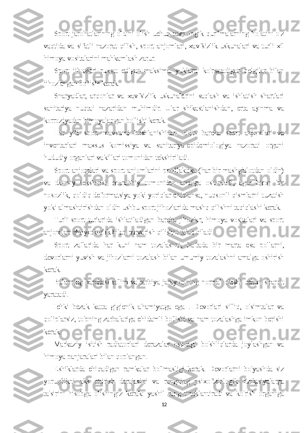 Sport  jarohatlarining oldini  olish uchun  texnologik qurilmalarning holatini  o'z
vaqtida  va   sifatli   nazorat   qilish,   sport   anjomlari,  xavfsizlik   uskunalari   va  turli   xil
himoya vositalarini mahkamlash zarur.
Sport   jihozlari   ruxsat   etilgan   maksimal   yuklarni   ko'rsatadigan   belgilar   bilan
jihozlangan bo'lishi kerak.
Snaryadlar,   arqonlar   va   xavfsizlik   uskunalarini   saqlash   va   ishlatish   shartlari
sanitariya   nuqtai   nazaridan   muhimdir.   Ular   shikastlanishdan,   erta   aşınma   va
korroziyadan himoyalangan bo'lishi kerak.
Har   yili   sport   mavsumi   boshlanishidan   oldin   barcha   sport   anjomlari   va
inventarlari   maxsus   komissiya   va   sanitariya-epidemiologiya   nazorati   organi
hududiy organlari vakillari tomonidan tekshiriladi.
Sport anjomlari va sport anjomlarini profilaktika (har bir mashg'ulotdan oldin)
va   doimiy   tekshirish   murabbiy   tomonidan   amalga   oshiriladi,   agar   biron   bir
nosozlik, qoldiq deformatsiya yoki yoriqlar aniqlansa, nuqsonli qismlarni tuzatish
yoki almashtirishdan oldin ushbu sport jihozlarida mashq qilishni taqiqlashi kerak.
Turli   sport   turlarida   ishlatiladigan   barcha   jihozlar,   himoya   vositalari   va   sport
anjomlari ehtiyotkorlik bilan parvarish qilishni talab qiladi.
Sport   zallarida   har   kuni   nam   tozalashni,   haftada   bir   marta   esa   pollarni,
devorlarni  yuvish va jihozlarni tozalash  bilan umumiy tozalashni  amalga oshirish
kerak.
Bularning  barchasi   ta'lim   va   tarbiya   jarayonining   normal   o'tishi   uchun   sharoit
yaratadi.
Ichki   bezak   katta   gigienik   ahamiyatga   ega   .   Devorlari   silliq,   o'simtalar   va
qoliplarsiz, to'pning zarbalariga chidamli bo'lishi va nam tozalashga imkon berishi
kerak.
Markaziy   isitish   radiatorlari   derazalar   ostidagi   bo'shliqlarda   joylashgan   va
himoya panjaralari bilan qoplangan.
Eshiklarda   chiqadigan   ramkalar   bo'lmasligi   kerak.   Devorlarni   bo'yashda   siz
yorug'likni   aks   ettirish   darajasini   va   rangning   psixofiziologik   funktsiyalarga
ta'sirini   hisobga   olishingiz   kerak:   yashil   rang   tinchlantiradi   va   ko'rish   organiga
12 