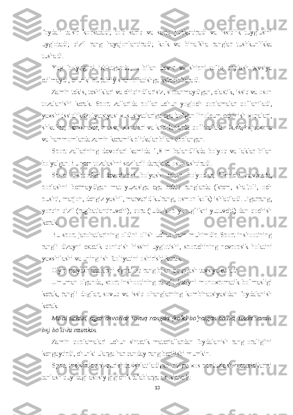 foydali   ta'sir   ko'rsatadi;   to'q   sariq   va   sariq   jonlantiradi   va   issiqlik   tuyg'usini
uyg'otadi;   qizil   rang   hayajonlantiradi;   ko'k   va   binafsha   ranglar   tushkunlikka
tushadi.
Yog   'bo'yog'ini   ishlatganda,   u   bilan   devor   va   shipni   to'liq   qoplash   tavsiya
etilmaydi, chunki bu tabiiy shamollatishga xalaqit beradi.
Zamin tekis, teshiklari va chiqindilarisiz, sirpanmaydigan, elastik, issiq va oson
tozalanishi   kerak.   Sport   zallarida   pollar   uchun   yog'och   qoplamalar   qo'llaniladi,
yaxshi issiqlik izolyatsiyasi xususiyatlariga ega bo'lgan linoleum echinish xonalari,
shkaflar, oshxonalar, massaj xonalari va koridorlarda qo'llaniladi. Dush, hojatxona
va hammomlarda zamin keramik plitkalar bilan qoplangan.
Sport   zallarining   devorlari   kamida   1,8   m   balandlikda   bo'yoq   va   laklar   bilan
bo'yalgan.Bu nam tozalashni sezilarli darajada osonlashtiradi.
Sport   inshootlari   devorlarini   bo'yash   uchun   bo'yoqlar,   birinchi   navbatda,
porlashni   bermaydigan   mat   yuzasiga   ega   ochiq   ranglarda   (krem,   shaftoli,   och
pushti, marjon, dengiz yashil, marvarid kulrang, osmon ko'k) ishlatiladi. Jigarrang,
yorqin qizil (rag'batlantiruvchi), qora (juda ko'p yorug'likni yutuvchi) dan qochish
kerak.
Bu  sport  jarohatlarining  oldini  olish  uchun  ham  muhimdir. Sport  inshootining
rangli   dizayni   estetik   qoniqish   hissini   uyg'otishi,   sportchining   nevropsik   holatini
yaxshilashi va uning ish faoliyatini oshirishi kerak.
O'yin maydonchalarini signal oq rang bilan belgilash tavsiya etiladi.
Umuman olganda, sport inshootining rangli dizayni monoxromatik bo'lmasligi
kerak,   rangli   dog'lar,   sovuq   va   issiq   ohanglarning   kombinatsiyasidan   foydalanish
kerak.
Misol uchun, agar devorlar sovuq rangda (ko'k) bo'yalgan bo'lsa, unda zamin
bej bo'lishi mumkin.  
Zamin   qoplamalari   uchun   sintetik   materiallardan   foydalanish   rang   oralig'ini
kengaytirdi, chunki ularga har qanday rang berilishi mumkin.
Sport   inshootlarini   qurishda  ishlatiladigan  o'ziga  xos  pardozlash  materiallarini
tanlash quyidagi asosiy gigienik talablarga asoslanadi:
13 