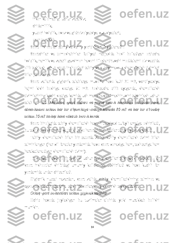 - inson salomatligi uchun zararsiz;
- chidamlilik;
- yuqori issiqlik, ovoz va gidroizolyatsiya xususiyatlari;
- oson tozalash.
Sport inshootlari tabiiy va sun'iy yoritishdan foydalanadi .
Sportchilar   va   tomoshabinlar   faoliyati   natijasida   hosil   bo'ladigan   ortiqcha
issiqlik, namlik va zararli gazsimon havoni ifloslantiruvchi moddalarni o'z vaqtida
olib tashlash uchun sport inshootlari tabiiy va sun'iy maxsus shamollatish tizimlari
bilan jihozlangan.
Sport   zallarida   gigienik   talablarga   muvofiq   havo   kubi   30   m3,   ventilyatsiya
hajmi   kishi   boshiga   soatiga   90   m3.   Boshqacha   qilib   aytganda,   shamollatish
tizimlarining kuchi soatiga kamida uch marta havo almashinuvini ta'minlash uchun
talab   qilinadi.   Masalan,   sport   zallari   va   yopiq   suzish   havzalari   zallarida   havo
almashinuvi   uchun har  bir  o'quvchiga  soatiga  kamida  80 m3  va har  bir  o'rindiq
uchun 20 m3 tashqi havo etkazib berish kerak.
Sport binolarida tabiiy shamollatish havo filtratsiyasi tufayli amalga oshiriladi,
bu tashqi havo harorati va ichki havo haroratidagi farqlar tufayli yuzaga keladi.
Tabiiy   shamollatish   bilan   bir   qatorda   zallar   sun'iy   shamollatish   tizimi   bilan
ta'minlangan (har xil fanatlar yordamida havo sport xonasiga ham, tashqariga ham
harakatlanadigan shamollatish tizimi).
Ifloslangan havoni olib tashlash uchun egzoz kanallari tarmog'i o'rnatiladi. Ular
sport   inshootlari   shiftidagi   umumiy   kollektorga   tushiriladi   va   havo   kuchli   fan
yordamida undan chiqariladi.
Gigienik   nuqtai   nazardan,   sport   zalida   sun'iy   shamollatishning   ta'minot   va
egzoz teshiklarini qarama-qarshi devorlarga joylashtirish tavsiya etiladi.
Ochiq sport inshootlari uchun gigienik talablar  .
Ochiq   havoda   joylashgan   bu   tuzilmalar   alohida   yoki   murakkab   bo'lishi
mumkin.
14 