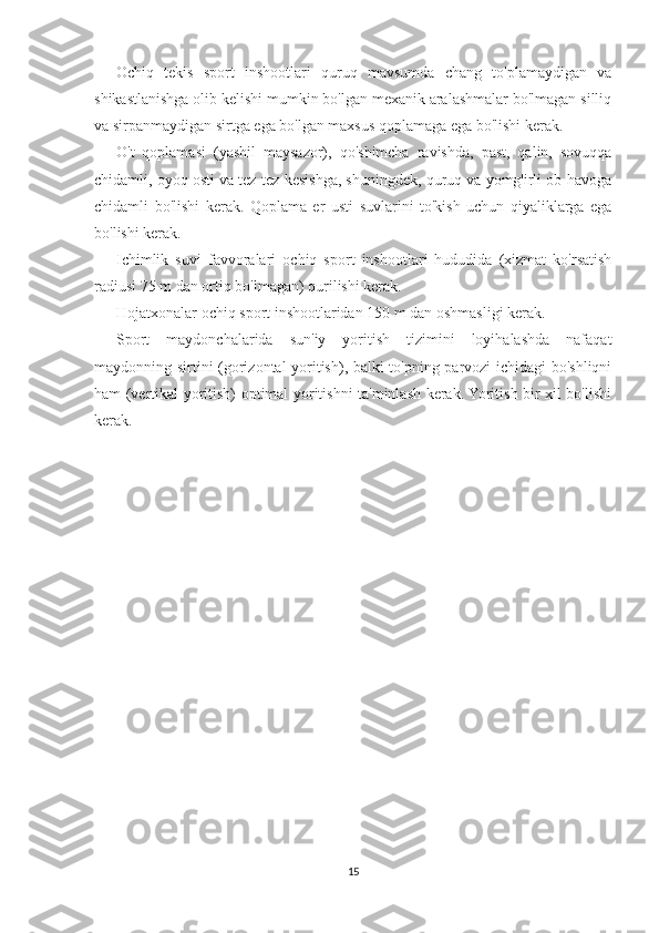 Ochiq   tekis   sport   inshootlari   quruq   mavsumda   chang   to'plamaydigan   va
shikastlanishga olib kelishi mumkin bo'lgan mexanik aralashmalar bo'lmagan silliq
va sirpanmaydigan sirtga ega bo'lgan maxsus qoplamaga ega bo'lishi kerak.
O't   qoplamasi   (yashil   maysazor),   qo'shimcha   ravishda,   past,   qalin,   sovuqqa
chidamli, oyoq osti va tez-tez kesishga, shuningdek, quruq va yomg'irli ob-havoga
chidamli   bo'lishi   kerak.   Qoplama   er   usti   suvlarini   to'kish   uchun   qiyaliklarga   ega
bo'lishi kerak.
Ichimlik   suvi   favvoralari   ochiq   sport   inshootlari   hududida   (xizmat   ko'rsatish
radiusi 75 m dan ortiq bo'lmagan) qurilishi kerak.
Hojatxonalar ochiq sport inshootlaridan 150 m dan oshmasligi kerak.
Sport   maydonchalarida   sun'iy   yoritish   tizimini   loyihalashda   nafaqat
maydonning sirtini (gorizontal yoritish), balki to'pning parvozi ichidagi bo'shliqni
ham (vertikal yoritish) optimal yoritishni ta'minlash kerak. Yoritish bir xil bo'lishi
kerak.
15 