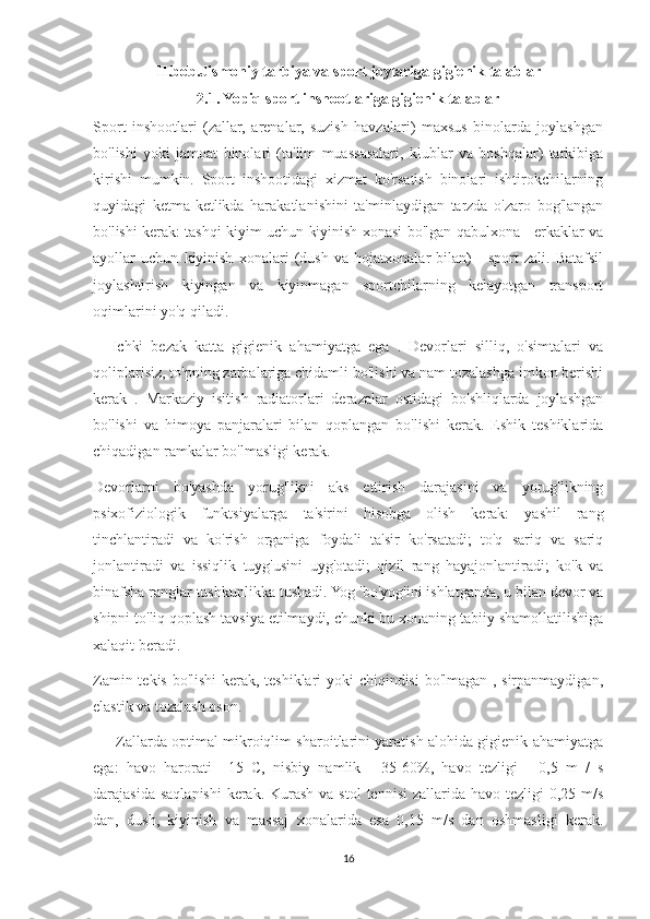 II.bob.Jismoniy tarbiya va sport joylariga gigienik talablar
2.1. Yopiq sport inshootlariga gigienik talablar
Sport   inshootlari   (zallar,   arenalar,   suzish   havzalari)   maxsus   binolarda   joylashgan
bo'lishi   yoki   jamoat   binolari   (ta'lim   muassasalari,   klublar   va   boshqalar)   tarkibiga
kirishi   mumkin.   Sport   inshootidagi   xizmat   ko'rsatish   binolari   ishtirokchilarning
quyidagi   ketma-ketlikda   harakatlanishini   ta'minlaydigan   tarzda   o'zaro   bog'langan
bo'lishi kerak: tashqi kiyim uchun kiyinish xonasi bo'lgan qabulxona - erkaklar va
ayollar   uchun   kiyinish   xonalari   (dush   va   hojatxonalar   bilan)   -   sport   zali.   Batafsil
joylashtirish   kiyingan   va   kiyinmagan   sportchilarning   kelayotgan   transport
oqimlarini yo'q qiladi.
          Ichki   bezak   katta   gigienik   ahamiyatga   ega   .   Devorlari   silliq,   o'simtalari   va
qoliplarisiz, to'pning zarbalariga chidamli bo'lishi va nam tozalashga imkon berishi
kerak   .   Markaziy   isitish   radiatorlari   derazalar   ostidagi   bo'shliqlarda   joylashgan
bo'lishi   va   himoya   panjaralari   bilan   qoplangan   bo'lishi   kerak.   Eshik   teshiklarida
chiqadigan ramkalar bo'lmasligi kerak.
Devorlarni   bo'yashda   yorug'likni   aks   ettirish   darajasini   va   yorug'likning
psixofiziologik   funktsiyalarga   ta'sirini   hisobga   olish   kerak:   yashil   rang
tinchlantiradi   va   ko'rish   organiga   foydali   ta'sir   ko'rsatadi;   to'q   sariq   va   sariq
jonlantiradi   va   issiqlik   tuyg'usini   uyg'otadi;   qizil   rang   hayajonlantiradi;   ko'k   va
binafsha ranglar tushkunlikka tushadi. Yog 'bo'yog'ini ishlatganda, u bilan devor va
shipni to'liq qoplash tavsiya etilmaydi, chunki bu xonaning tabiiy shamollatilishiga
xalaqit beradi.
Zamin tekis bo'lishi kerak, teshiklari yoki chiqindisi  bo'lmagan , sirpanmaydigan,
elastik va tozalash oson.
            Zallarda optimal mikroiqlim sharoitlarini yaratish alohida gigienik ahamiyatga
ega:   havo   harorati   +15   C,   nisbiy   namlik   -   35-60%,   havo   tezligi   -   0,5   m   /   s
darajasida saqlanishi  kerak. Kurash  va stol  tennisi  zallarida  havo tezligi  0,25 m/s
dan,   dush,   kiyinish   va   massaj   xonalarida   esa   0,15   m/s   dan   oshmasligi   kerak.
16 