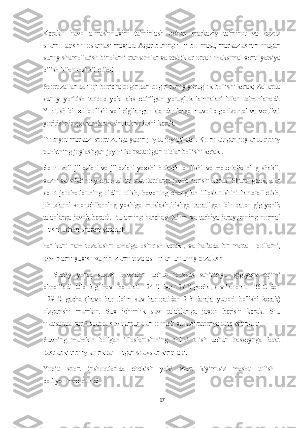 Kerakli   havo   almashinuvini   ta'minlash   uchun   markaziy   ta'minot   va   egzoz
shamollatish moslamasi mavjud. Agar buning iloji bo'lmasa, markazlashtirilmagan
sun'iy shamollatish binolarni transomlar va teshiklar orqali maksimal ventilyatsiya
qilish bilan tashkil etiladi.
Sport zallarida iloji boricha to'g'ridan-to'g'ri tabiiy yorug'lik bo'lishi kerak; Zallarda
sun'iy   yoritish   tarqoq   yoki   aks   ettirilgan   yorug'lik   lampalari   bilan   ta'minlanadi.
Yoritish bir xil bo'lishi va belgilangan standartlarga muvofiq gorizontal va vertikal
yoritishning zarur darajasini ta'minlashi kerak.
Tibbiyot markazi sport zaliga yaqin joyda joylashgan. Ko'rinadigan joylarda tibbiy
punktning joylashgan joyini ko'rsatadigan o'qlar bo'lishi kerak .
Sport   zali   jihozlari   va   jihozlari   yaxshi   holatda   bo'lishi   va   materiallarning   shakli,
vazni va sifati bo'yicha ma'lum standartlarga javob berishi kerak. Shuningdek, ular
sport   jarohatlarining   oldini   olish,   havoning   changdan   ifloslanishini   bartaraf   etish,
jihozlarni   sportchilarning   yoshiga   moslashtirishga   qaratilgan   bir   qator   gigiyenik
talablarga   javob   beradi.   Bularning   barchasi   ta'lim   va   tarbiya   jarayonining   normal
o'tishi uchun sharoit yaratadi.
har   kuni   nam   tozalashni   amalga   oshirish   kerak   ,   va   haftada   bir   marta   -   pollarni,
devorlarni yuvish va jihozlarni tozalash bilan umumiy tozalash.
            Sun'iy   yopiq   suzish   havzalari   uchun   maxsus   sanitariya   -gigiyena   rejimi
o'rnatiladi. Ulardagi havo harorati +24 C dan +27 C gacha, suv harorati +26 C dan
+29   C   gacha   (havo   har   doim   suv   haroratidan   2-3   daraja   yuqori   bo'lishi   kerak)
o'zgarishi   mumkin.   Suv   ichimlik   suvi   talablariga   javob   berishi   kerak.   Shu
maqsadda har 2 soatda suv namunalari olinadi va laboratoriyada tekshiriladi.
Suvning   mumkin   bo'lgan   ifloslanishining   oldini   olish   uchun   basseynga   faqat
dastlabki tibbiy ko'rikdan o'tgan shaxslar kiritiladi.
Yopiq   sport   inshootlarida   chekish   yoki   sport   kiyimisiz   mashq   qilish  
qat'iyan man etiladi .                        
17 