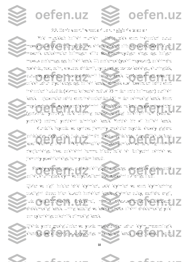 2.2. Ochiq sport inshootlari uchun gigienik talablar
Yoki   murakkab   bo'lishi   mumkin   .   Ochiq   tekis   sport   inshootlari   quruq
mavsumda   chang   to'plamaydigan   va   shikastlanishga   olib   kelishi   mumkin   bo'lgan
mexanik   aralashmalar   bo'lmagan   silliq   va   sirpanmaydigan   sirtga   ega   bo'lgan
maxsus qoplamaga ega bo'lishi kerak. O't qoplamasi (yashil maysazor), qo'shimcha
ravishda, past, qalin, sovuqqa chidamli, oyoq osti va tez-tez kesishga, shuningdek,
quruq   va   yomg'irli   ob-havoga   chidamli   bo'lishi   kerak.   Qoplama   er   usti   suvlarini
to'kish uchun qiyaliklarga ega bo'lishi kerak. Ichimlik suvi favvoralari ochiq sport
inshootlari hududida (xizmat ko'rsatish radiusi 75 m dan ortiq bo'lmagan) qurilishi
kerak. Hojatxonalar ochiq sport inshootlaridan 150 m dan oshmasligi kerak. Sport
maydonchalarida   sun'iy   yoritish   tizimini   loyihalashda   nafaqat   maydonning   sirtini
(gorizontal   yoritish),   balki   to'pning   parvozi   ichidagi   bo'shliqni   ham   (vertikal
yoritish)   optimal   yoritishni   ta'minlash   kerak.   Yoritish   bir   xil   bo'lishi   kerak.
                  Kundalik   hayotda   va   ayniqsa   jismoniy   mashqlar   paytida   shaxsiy   gigiena
qoidalariga   rioya   qilish   juda   muhimdir.   Ushbu   qoidalarga   rioya   qilish   nafaqat
kasalliklarning   oldini   olish,   salomatlikni   mustahkamlash   va   tananing   normal
rivojlanishiga   hissa   qo'shishini   hamma   biladi,   balki   ish   faoliyatini   oshirish   va
jismoniy yaxshilanishga ham yordam beradi.
          Shaxsiy   gigiena   teriga,   og'iz   bo'shlig'iga,   sochlarga   g'amxo'rlik   qilish,   qotib
qolish, shuningdek kiyim va poyabzallarni toza saqlashni o'z ichiga oladi.
Qizlar   va   o'g'il   bolalar   ichki   kiyimlari,   ustki   kiyimlari   va   sport   kiyimlarining
tozaligini   diqqat   bilan   kuzatib   borishlari   kerak.   Kiyimlar   qulay,   etarlicha   engil,
juda   issiq   bo'lmasligi,   funktsional,   namlik   o'tkazuvchanligi   va   harakatni
cheklamasligi  kerak. Uning kattaligi  va  kesilishi  nafas  olishni  cheklamasligi  yoki
qon aylanishiga to'sqinlik qilmasligi kerak.
Qishda   yopiq   mashg'ulotlar   va   yozda   mashg'ulotlar   uchun   kiyim   meteorologik
sharoitga   va   sportning   xususiyatlariga   mos   kelishi   kerak.   Issiq   havoda   -   sport
18 