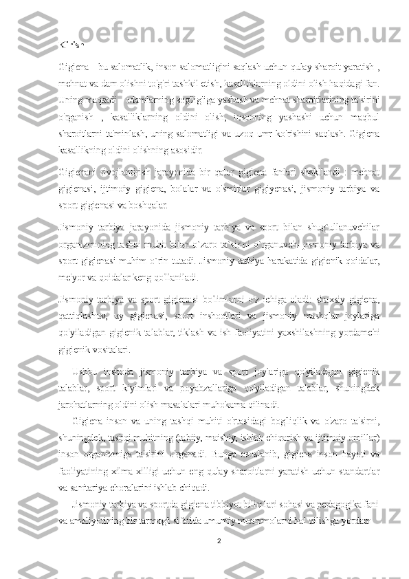 Kirish
Gigiena - bu salomatlik, inson salomatligini saqlash uchun qulay sharoit yaratish ,
mehnat va dam olishni to'g'ri tashkil etish, kasalliklarning oldini olish haqidagi fan.
Uning maqsadi - odamlarning sog'lig'iga yashash va mehnat sharoitlarining ta'sirini
o'rganish   ,   kasalliklarning   oldini   olish,   insonning   yashashi   uchun   maqbul
sharoitlarni  ta'minlash,  uning  salomatligi  va   uzoq  umr  ko'rishini  saqlash.   Gigiena
kasallikning oldini olishning asosidir.
Gigienani   rivojlantirish   jarayonida   bir   qator   gigiena   fanlari   shakllandi   :   mehnat
gigienasi,   ijtimoiy   gigiena,   bolalar   va   o'smirlar   gigiyenasi,   jismoniy   tarbiya   va
sport gigienasi va boshqalar.
Jismoniy   tarbiya   jarayonida   jismoniy   tarbiya   va   sport   bilan   shug`ullanuvchilar
organizmining tashqi  muhit  bilan o`zaro ta`sirini  o`rganuvchi  jismoniy tarbiya va
sport  gigienasi  muhim  o`rin tutadi. Jismoniy tarbiya  harakatida  gigienik qoidalar,
me'yor va qoidalar keng qo'llaniladi.
Jismoniy   tarbiya   va   sport   gigienasi   bo'limlarni   o'z   ichiga   oladi:   shaxsiy   gigiena,
qattiqlashuv,   uy   gigienasi,   sport   inshootlari   va   jismoniy   mashqlar   joylariga
qo'yiladigan  gigienik  talablar,  tiklash   va  ish  faoliyatini   yaxshilashning   yordamchi
gigienik vositalari.
Ushbu   inshoda   jismoniy   tarbiya   va   sport   joylariga   qo'yiladigan   gigienik
talablar,   sport   kiyimlari   va   poyabzallariga   qo'yiladigan   talablar,   shuningdek
jarohatlarning oldini olish masalalari muhokama qilinadi.  
Gigiena   inson   va   uning   tashqi   muhiti   o'rtasidagi   bog'liqlik   va   o'zaro   ta'sirni,
shuningdek, tashqi muhitning (tabiiy, maishiy, ishlab chiqarish va ijtimoiy omillar)
inson   organizmiga   ta'sirini   o'rganadi.   Bunga   asoslanib,   gigiena   inson   hayoti   va
faoliyatining xilma-xilligi  uchun  eng qulay sharoitlarni  yaratish  uchun standartlar
va sanitariya choralarini ishlab chiqadi.
Jismoniy tarbiya va sportda gigiena tibbiyot bilimlari sohasi va pedagogika fani
va amaliyotining bir tarmog'i sifatida umumiy muammolarni hal qilishga yordam 
2 