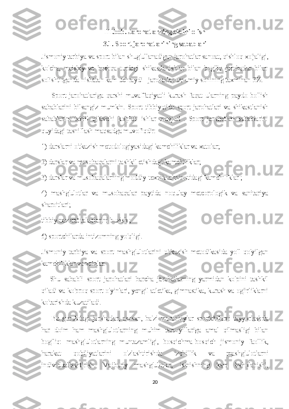 III.bob. Jarohatlarning oldini olish
3.1. Sport jarohatlarining sabablari
Jismoniy tarbiya va sport bilan shug'ullanadigan jarohatlar sanoat, qishloq xo'jaligi,
ko'cha,   maishiy   va   boshqa   turdagi   shikastlanishlar   bilan   bog'liq   jarohatlar   bilan
solishtirganda nisbatan kam uchraydi - jarohatlar umumiy sonining taxminan 3%.
            Sport   jarohatlariga   qarshi   muvaffaqiyatli   kurash   faqat   ularning   paydo   bo'lish
sabablarini   bilsangiz   mumkin.   Sport   tibbiyotida   sport   jarohatlari   va   shikastlanish
sabablarini   tahlil   qiluvchi   ko'plab   ishlar   mavjud   .   Sport   jarohatlari   sabablarini
quyidagi tasniflash maqsadga muvofiqdir:
1) darslarni o'tkazish metodologiyasidagi kamchiliklar va xatolar;
2) darslar va musobaqalarni tashkil etishdagi kamchiliklar;
3) darslar va musobaqalarning moddiy-texnik ta'minotidagi kamchiliklar ;
4)   mashg'ulotlar   va   musobaqalar   paytida   noqulay   meteorologik   va   sanitariya
sharoitlari;
tibbiy nazorat talablarini buzish ;
6) sportchilarda intizomning yo'qligi.
Jismoniy   tarbiya   va   sport   mashg'ulotlarini   o'tkazish   metodikasida   yo'l   qo'yilgan
kamchiliklar va xatolar.
          Shu   sababli   sport   jarohatlari   barcha   jarohatlarning   yarmidan   ko'pini   tashkil
qiladi va ko'proq sport o'yinlari, yengil atletika, gimnastika, kurash va og'irliklarni
ko'tarishda kuzatiladi.
            Bu   guruhdagi   jarohatlar,   asosan,   ba'zi   murabbiylar   sportchilarni   tayyorlashda
har   doim   ham   mashg'ulotlarning   muhim   tamoyillariga   amal   qilmasligi   bilan
bog'liq:   mashg'ulotlarning   muntazamligi,   bosqichma-bosqich   jismoniy   faollik,
harakat   qobiliyatlarini   o'zlashtirishda   izchillik   va   mashg'ulotlarni
individuallashtirish.   Majburiy   mashg'ulotlar,   isinishning   kam   baholanishi,
20 