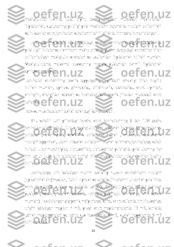 mashg'ulotlar   oxirida   juda   qiyin,   texnik   jihatdan   murakkab   mashqlardan
foydalanish, sug'urtaning yo'qligi yoki mashqlarni bajarishda noto'g'ri qo'llanilishi
va hokazolar sport jarohatlari sabablarini tahlil qilishda bir necha bor aniqlangan. .
            Jarohatlarning   sababi   past   darajadagi   sportchilar   bilan   mashg'ulot   o'tkazishda
yoki o'g'il bolalar va o'smirlarni mashq qilishda yuqori darajadagi sportchilar bilan
qo'llaniladigan   mashg'ulot   vositalari   va   usullaridan   foydalanish   bo'lishi   mumkin.
Mashg'ulotlarda   maksimal   quvvatning   intensiv   yuklaridan   tizimli   foydalanish
ayniqsa noqulaydir.
  Jarohatlar   sportchining   texnik   tayyorgarligining   etarli   emasligi   bilan   bog'liq
bo'lishi   mumkin,   ayniqsa   gimnastika,   qilichbozlik,   akrobatika,   sport   o'yinlari,
sho'ng'in,   chang'idan   sakrash   va   boshqalar   kabi   texnik   jihatdan   murakkab   sport
turlarida.
Dars va musobaqalarni tashkil etishdagi kamchiliklar .
            Shu   sababli   turli   yillardagi   barcha   sport   jarohatlarining   5   dan   10%   gacha
jarohatlar   to'g'ri   keladi.   O'quv   mashg'ulotlarini   o'tkazish   bo'yicha   ko'rsatmalar   va
qoidalarni,   shuningdek,   xavfsizlik   qoidalarini   buzish   ,   musobaqa   dasturlarini
noto'g'ri tayyorlash, ularni o'tkazish qoidalarini buzish ko'pincha jarohatlarga sabab
bo'ladi.   Ular   murabbiylar,   o'qituvchilar,   o'qituvchilar   yo'qligida   yoki   ularning   har
biri   uchun   juda   ko'p   talabalar   borligi   bilan   mashg'ulotlar   o'tkazish   bilan   bog'liq
bo'lishi mumkin.
            Jarohatlarga   olib   keladigan   muhim   tashkiliy   nuqson   sportchilarni   noto'g'ri
joylashtirishdir (masalan, futbol o'ynash va atletika jihozlarini uloqtirish yoki bitta
sport   maydonida   xokkey   va   konkida   uchish);   faoliyat   joylarini   haddan   tashqari
yuklash   (masalan,   suzish   havzasida   ortiqcha   yuk   hatto   cho'kishga   olib   kelishi
mumkin). Tasdiqlangan gigiyenik me’yorlarga ko‘ra, sport zallarida bir o‘quvchiga
to‘g‘ri   keladigan   maydon   4   m2,   yozgi   sport   maydonchalarida   12   m2,   konkida
uchish   maydonchalari   va   ochiq   suv   havzalarida   8   m2,   suzish   havzalarida   5   m2
bo‘lishi kerak.
21 