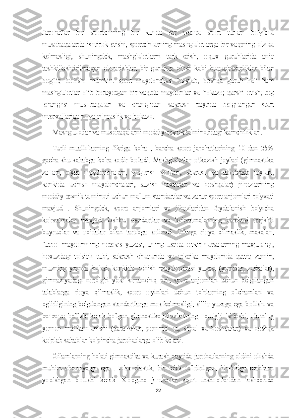 Jarohatlar   bir   sportchining   bir   kunda   bir   nechta   sport   turlari   bo'yicha
musobaqalarda   ishtirok  etishi,   sportchilarning  mashg'ulotlarga   bir   vaqtning  o'zida
kelmasligi,   shuningdek,   mashg'ulotlarni   tark   etish,   o'quv   guruhlarida   aniq
tashkillashtirilmagan   o'zgarishlar,   bir   guruhga   o'tish   kabi   huquqbuzarliklar   bilan
bog'liq   bo'lishi   mumkin.   sport   maydonchasi   bo'ylab,   boshqa   guruh   hali   ham
mashg'ulotlar   olib   borayotgan   bir   vaqtda   maydonlar   va   hokazo;   qarshi   otish;   tog
'chang'isi   musobaqalari   va   chang'idan   sakrash   paytida   belgilangan   start
intervallariga rioya qilmaslik va hokazo.
            Mashg'ulotlar va musobaqalarni moddiy-texnik ta'minotidagi kamchiliklar .
            Turli   mualliflarning   fikriga   ko'ra   ,   barcha   sport   jarohatlarining   10   dan   25%
gacha  shu   sababga   ko'ra  sodir   bo'ladi.  Mashg'ulotlar   o'tkazish   joylari  (gimnastika
zallari,   o'yin   maydonchalari,   yugurish   yo'llari,   sakrash   va   uloqtirish   joylari,
konkida   uchish   maydonchalari,   suzish   havzalari   va   boshqalar)   jihozlarining
moddiy-texnik ta'minoti uchun ma'lum standartlar va zarur sport anjomlari ro'yxati
mavjud   .   Shuningdek,   sport   anjomlari   va   jihozlaridan   foydalanish   bo'yicha
ko'rsatmalar   mavjud.   Ushbu   standartlar   va   ko'rsatmalarning   barchasi   tegishli
buyruqlar   va   qoidalar   bilan   tartibga   solinadi.   Ularga   rioya   qilmaslik,   masalan,
futbol   maydonining   notekis   yuzasi,   uning   ustida   o'tkir   narsalarning   mavjudligi,
hovuzdagi   to'siqli   tubi,   sakrash   chuqurida   va   atletika   maydonida   qattiq   zamin,
muzning   yomon   holati.   konkida   uchish   maydonchasi   yuzasi   (yoriqlar,   zarbalar),
gimnaziyadagi   noto'g'ri   yoki   sirpanchiq   pol,   sport   anjomlari   uchun   belgilangan
talablarga   rioya   qilmaslik,   sport   o'yinlari   uchun   to'plarning   o'lchamlari   va
og'irligining belgilangan standartlarga mos kelmasligi; silliq yuzaga ega bo'lishi va
barqaror bo'lishi kerak bo'lgan gimnastika jihozlarining noto'g'ri ishlashi; ularning
yomon   mahkamlanishi   (parallellar,   pommel   ot,   shpal   va   boshqalar)   va   boshqa
ko'plab sabablar ko'pincha jarohatlarga olib keladi.
            Gilamlarning holati gimnastika va kurash paytida jarohatlarning oldini olishda
muhim   ahamiyatga   ega   .   Ular   elastik,   bir   tekis   to'ldirilgan,   bir-biriga   mahkam
yopishgan   bo'lishi   kerak.   Ko'pgina   jarohatlar   sport   inshootlaridan   tashqarida
22 