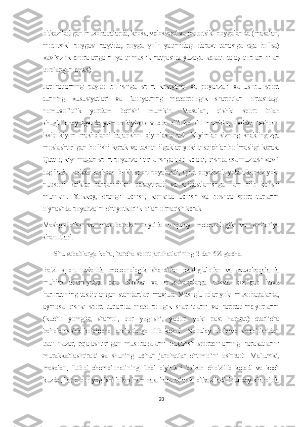 o'tkaziladigan musobaqalarda, kross, velosiped va mototsikl poygalarida (masalan,
mototsikl   poygasi   paytida,   poyga   yo'li   yaqinidagi   daraxt   tanasiga   ega   bo'lsa)
xavfsizlik choralariga  rioya qilmaslik  natijasida yuzaga  keladi. talaş  qoplari  bilan
qoplangan emas).
Jarohatlarning   paydo   bo'lishiga   sport   kostyumi   va   poyabzali   va   ushbu   sport
turining   xususiyatlari   va   faoliyatning   meteorologik   sharoitlari   o'rtasidagi
nomuvofiqlik   yordam   berishi   mumkin.   Masalan,   qishki   sport   bilan
shug'ullanayotganda yomon kiyim sovuqqa olib kelishi mumkin; Haddan tashqari
issiq   kiyim   mashqlarni   bajarishni   qiyinlashtiradi.   Kiyimlar   sizning   shaklingizga
moslashtirilgan bo'lishi  kerak va tashqi  ilgaklar  yoki qisqichlar  bo'lmasligi  kerak.
Qattiq, kiyilmagan sport poyabzali tirnalishga olib keladi, qishda esa muzlash xavfi
tug'iladi. Haddan tashqari bo'sh sport poyabzali, sport poyabzali yoki tikonsiz yoki
nuqsonli   etiklar   barqarorlikni   pasaytiradi   va   shikastlanishga   ham   olib   kelishi
mumkin.   Xokkey,   chang'i   uchish,   konkida   uchish   va   boshqa   sport   turlarini
o'ynashda poyabzalni ehtiyotkorlik bilan o'rnatish kerak.
Mashg'ulotlar   va   musobaqalar   paytida   noqulay   meteorologik   va   sanitariya
sharoitlari.
            Shu sabablarga ko'ra, barcha sport jarohatlarining 2 dan 6% gacha.
Ba'zi   sport   turlarida   meteorologik   sharoitlar   mashg'ulotlar   va   musobaqalarda
muhim   ahamiyatga   ega.   Sinflar   va   musobaqalarga   ruxsat   berilgan   havo
haroratining  tasdiqlangan  standartlari  mavjud.  Mashg'ulotlar  yoki  musobaqalarda,
ayniqsa   qishki   sport   turlarida   meteorologik   sharoitlarni   va   harorat   me'yorlarini
(kuchli   yomg'ir,   shamol,   qor   yog'ishi,   yuqori   yoki   past   harorat)   etarlicha
baholamaslik   ko'pincha   jarohatlarga   olib   keladi.   Noqulay   ob-havo   sharoitlaridan
qat'i   nazar,   rejalashtirilgan   musobaqalarni   o'tkazish   sportchilarning   harakatlarini
murakkablashtiradi   va   shuning   uchun   jarohatlar   ehtimolini   oshiradi.   Ma'lumki,
masalan,   futbol   chempionatining   final   o'yinlari   ba'zan   cho'zilib   ketadi   va   kech
kuzda, hatto qor yog'ishi bilan ham past haroratlarda o'tkaziladi. Bunday sharoitda
23 