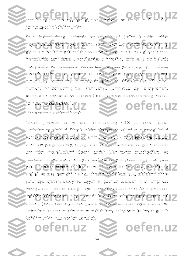 sportchining   jismoniy   tayyorgarligi,   texnik   mahorati   va   tajribasi   etarli   emasligi
jarohatlarga olib kelishi mumkin.
Sport   inshootlarining   qoniqarsiz   sanitariya   holati   (zallar,   konkida   uchish
maydonchalari,   o'yin   maydonchalari),   sport   zallaridagi   harorat   va   namlikning
gigienik me'yorlariga yoki suzish havzalaridagi suvga mos kelmasligi, yopiq sport
inshootlarida   etarli   darajada   ventilyatsiya   qilinmasligi,   ochiq   va   yopiq   joylarda
mashg'ulotlar   va   musobaqalar   vaqtida   etarli   darajada   yoritilmaganligi.   ob'ektlar,
quyoshli   kunda   ochiq   joylarda   mashq   qilish   paytida   quyoshning   ko'r   qiluvchi
nurlari tufayli sportchining orientatsiyasining buzilishi shikastlanishga olib kelishi
mumkin.   Sportchilarning   tog'   sharoitlariga   (alpinistlar,   tog'   chang'ichilari,
chang'idan   sakrashchilar   va   boshqalar)   etarli   darajada   moslashmaganligi   sababli
jarohatlanish holatlari ma'lum.
Tibbiy nazorat talablarini buzish.
Tegishli   jarohatlar   barcha   sport   jarohatlarining   4-6%   ni   tashkil   qiladi.
Jarohatlarning   sabablari   tibbiy   ko'rikdan   o'tmagan   shaxslarni   sport   mashg'ulotlari
va musobaqalariga qabul qilish bo'lishi mumkin: shifokorning davolanish kursidan
o'tish   tavsiyasiga   qaramay,   sog'lig'i   bilan   bog'liq   muammolar   bo'lgan   sportchilar
tomonidan   mashg'ulotlarni   davom   ettirish   (ular   tezroq   charchaydilar).   va
harakatlarni muvofiqlashtirishni yo'qotadi); murabbiyning sportchining mashg'ulot
yukini   cheklash   bo'yicha   shifokor   ko'rsatmalariga  e'tibor   bermasligi;   sportchining
sog'lig'i   va   tayyorgarligini   hisobga   olmagan   holda   katta   yuk;   talabalarni   tibbiy
guruhlarga   ajratish,   asosiy   va   tayyorlov   guruhlari   talabalari   bilan   birgalikda
mashg'ulotlar   o'tkazish   talabiga   rioya   qilmaslik;   sportchining   shifokor   tomonidan
tegishli   tekshiruvsiz   va   uning   ruxsatisiz   kasallikdan   so'ng   mashg'ulotlarga   qabul
qilinishi   (kasallikdan   keyin   mashg'ulotlarni   muddatidan   oldin   qayta   boshlash   va
undan   ham   ko'proq   musobaqada   qatnashish   jarayonning   yana   kuchayishiga   olib
kelishi mumkin. hatto sezilarli asoratlar).
24 