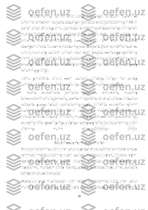 Sportchilarning   har   bir   sport   turida   belgilangan   qoidalarni   buzishi   va
qo‘pollik   ko‘rsatishi   natijasida   etkazilgan   jarohatlar   sport   jarohatlarining   4-6%   ni
tashkil qiladi. Shunday qilib, ular ba'zan sportchining shikastlanishiga olib kelishi
mumkin   bo'lgan   taqiqlangan   usullarga   (boks,   kurash,   regbi,   futbol,   xokkey,   suv
polosi   va   boshqa   sport   turlarida)   ruxsat   berishadi.   Tahlil   shuni   ko'rsatadiki,
aksariyat hollarda bu texnik malakaning past darajasida (ba'zi sportchilar kuch va
qo'pol,   noqonuniy   usullarni   qo'llash   orqali   etarli   darajada   texnik   tayyorgarlikning
o'rnini qoplashga intilishadi), musobaqalarda hakamlarning talabchanligining etarli
emasligi   bilan   kuzatiladi.   murabbiylarning   sportchilar   bilan   to'g'ri   tarbiyaviy
ishlarining yo'qligi.
Ushbu   yo'nalishda   qo'pol,   xavfli   usullarni   qo'llashga   bo'lgan   har   qanday
urinishlarni darhol to'xtatishi kerak bo'lgan hakamlar muhim rol o'ynaydi .
            Ba'zida   sportchilarda   jarohatlar   yetarlicha   e'tiborsizlik,   murabbiy
ko'rsatmalarini   aniq   bajarmaslik,   texnikani   bajarishda   shoshqaloqlik   va  hokazolar
natijasida   yuzaga   keladi.   Jarohatlarning   paydo   bo'lishida   sportchilar   rejimini
buzish   (musobaqalar   oldidan   darhol   ovqatlanish,   mashg'ulotlarga   charchagan
holatda kelish va hokazo). Binobarin, murabbiy va o‘qituvchilarning talabchanligi,
sportchilar bilan yaxshi yo‘lga qo‘yilgan tarbiyaviy ishlar jarohatlanishning oldini
olishning   muhim   chora-tadbirlaridan   biridir.
               
3.2. Shikastlanishning oldini olish
Sport jarohatlarining oldini olish uchun quyidagi chora-tadbirlar kompleksi amalga
oshiriladi:   mashg'ulotlarning   to'g'ri   usullari,   mashg'ulot   joylari,   jihozlar,   kiyim-
kechak,   poyabzallarning   yaxshi   holatini   ta'minlash,   himoya   vositalaridan
foydalanish,   muntazam   tibbiy   nazorat,   gigiena   talablariga   rioya   qilish,   kundalik
tarbiya ishlari, va boshqalar.
Mashg'ulot   yoki   musobaqadan   oldin   isinish   jarohatlarning   oldini   olish   uchun
muhimdir.   U   har   qanday   meteorologik   sharoitda   amalga   oshiriladi.   Isitishning
25 