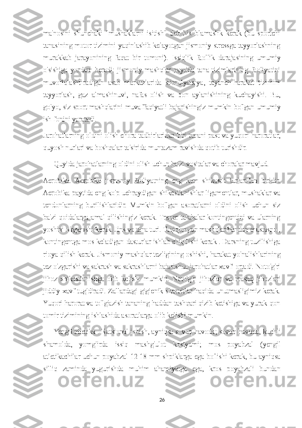 ma'nosini   shunchaki   "mushaklarni   isitish"   deb   hisoblamaslik   kerak   (bu   sportchi
tanasining motor tizimini yaqinlashib kelayotgan jismoniy stressga tayyorlashning
murakkab   jarayonining   faqat   bir   tomoni).   Issiqlik   faollik   darajasining   umumiy
o'sishiga   yordam   beradi:   jismoniy   mashqlar   paytida   tana   tizimlarining   faoliyatini
muvofiqlashtiradigan   asab   markazlarida   stimulyatsiya,   tayanch-harakat   tizimini
tayyorlash,   gaz   almashinuvi,   nafas   olish   va   qon   aylanishining   kuchayishi.   Bu,
go'yo, siz sport mashqlarini muvaffaqiyatli bajarishingiz mumkin bo'lgan umumiy
ish fonini yaratadi.
Jarohatlarning oldini olish chora-tadbirlaridan biri tanani past va yuqori haroratlar,
quyosh nurlari va boshqalar ta'sirida muntazam ravishda qotib turishdir.
            Quyida jarohatlarning oldini olish uchun ba'zi vositalar va choralar mavjud.
Aerobika.   Aerobika   jismoniy   faoliyatning   eng   kam   shikastli   turlaridan   biridir.
Aerobika paytida eng ko'p uchraydigan shikastlanishlar ligamentlar, mushaklar va
tendonlarning   burilishlaridir.   Mumkin   bo'lgan   asoratlarni   oldini   olish   uchun   siz
ba'zi qoidalarga amal qilishingiz kerak. Trener talabalar kontingentini va ularning
yoshini o'rganishi kerak. Jins va tana turi. Taqiqlangan mashqlar bundan mustasno ,
kontingentga mos keladigan dasturlar ishlab chiqilishi kerak . Darsning tuzilishiga
rioya qilish kerak. Jismoniy mashqlar tezligining oshishi, harakat yo'nalishlarining
tez o'zgarishi va sakrash va sakrashlarni bajarishda jarohatlar xavfi ortadi. Noto'g'ri
jihoz   shikastlanishga   olib   kelishi   mumkin.   Noto'g'ri   jihozlar   va   mashq   jihozlari
jiddiy xavf tug'diradi. Zallardagi gigienik sharoitlar haqida unutmasligimiz kerak.
Yuqori harorat va to'lg'azish tananing haddan tashqari qizib ketishiga va yurak-qon
tomir tizimining ishlashida asoratlarga olib kelishi mumkin.
            Yengil atletika . Ratsional isitish, ayniqsa sovuq havoda; sovuq havoda, kuchli
shamolda,   yomg'irda   issiq   mashg'ulot   kostyumi;   mos   poyabzal   (yengil
atletikachilar uchun poyabzal 12-18 mm shpiklarga ega bo'lishi kerak, bu ayniqsa
silliq   zaminda   yugurishda   muhim   ahamiyatga   ega,   kros   poyabzali   bundan
26 