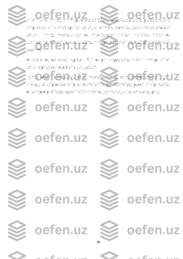 qilichbozlik. Bir qator  himoya vositalari  (futbolkalar, kurtkalar, ko'ylaklar, baland
tor  yoqalar, qo'lqoplar;  ayollar  uchun, qo'shimcha ravishda, qattiq bralar, erkaklar
uchun   -   bint);   mashg'ulotlar   va   musobaqalar   oldidan   niqoblar,   biblar   va
qurollarning   holatini,   xususan,   ularda   himoya   qalpoqlari   mavjudligini   sinchiklab
tekshirish.
Mototsikl   va   velosiped   haydash.   Yo'l   va   yo'l   poygalarida   boshni   himoya   qilish
uchun kiyiladigan xavfsizlik dubulg'alari.
Tajriba   shuni   ko'rsatadiki,   sport   mashg'ulotlarida   sport   jarohatlarining   oldini
olishga, uslubiy va tashkiliy ko'rsatmalarni to'g'ri bajarishga, yaxshi tibbiy nazorat
va tarbiyaviy ishlarga tegishli e'tibor berilsa, jarohatlar, qoida tariqasida, yo'q.
28 