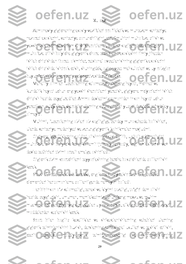 Xulosa
Zamonaviy gigienaning asosiy vazifalari profilaktik va muntazam sanitariya 
nazorati asoslarini, sanitariya qonunchiligini, atrof-muhitni muhofaza qilish va 
yaxshilash, mehnat va dam olish sharoitlarini, bolalar sog'lig'ini va sog'lig'ini 
muhofaza qilish bo'yicha gigiyenik chora-tadbirlarni asoslashni ilmiy jihatdan 
ishlab chiqishdan iborat. o'smirlar, ratsional ovqatlanishning gigienik asoslarini 
ishlab chiqishda ishtirok etish, shuningdek, oziq-ovqat mahsulotlari va uy-ro'zg'or 
buyumlari sifatini sanitariya ekspertizasidan o'tkazish.
Mahalliy olimlar fuqarolarning salomatligi, ularning hayoti, mehnati va 
kundalik hayoti uchun eng yaxshi sharoitlarni yaratish, gigiyena me'yorlarini ishlab
chiqish haqida qayg'uradilar. Ammo davlatimiz tomonidan inson hayoti uchun 
yaratilgan qulay shart-sharoitlar ularning salomatligini yuqori darajada ta’minlay 
olmaydi.
Muhimi, fuqarolarning o'zlari o'z sog'lig'iga qanday munosabatda bo'lishlari, 
ularda sanitariya madaniyati va zarur gigiyenik ko'nikmalar mavjudmi.  
Gigiyena kasalliklarning oldini olishning asosi bo‘lib, u aholi salomatligini 
muhofaza qilish bo‘yicha keng ko‘lamli ijtimoiy-iqtisodiy, sog‘lomlashtirish va 
davlat tadbirlari tizimi orqali amalga oshiriladi.
Gigienik tizim sportchilarni tayyorlashning barcha bosqichlarida qo'llanilishi 
kerak.
Shuni alohida ta'kidlash kerakki, eng katta ijobiy ta'sir tizimning barcha 
elementlari har tomonlama qo'llanilganda namoyon bo'ladi.
Har bir inson o‘z salomatligi, tanasi va kiyimi tozaligi, to‘g‘ri dam olishi 
haqida qayg‘urishi, umuman, mamlakatimiz uchun keng mavzu va muhim 
muammo bo‘lgan giyohvand moddalar u yoqda tursin, alkogol, nikotin kabi zararli
moddalardan saqlanishi kerak.
Sport   bilan   bog'liq   kasalliklar   va   shikastlanishlarning   sabablari   ularning
gigienik ta'minlanishini  buzish,  darslarning  noratsional  usullari   va tashkil  etilishi,
etarli   darajada   moddiy-texnik   ta'minlanmaganligi   va   ishtirokchilarning
29 