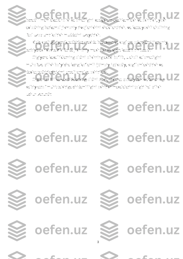 beradi - mamlakat aholisi salomatligini saqlash, mustahkamlash va oshirish, yosh 
avlodning barkamol jismoniy rivojlanishini shakllantirish. va katta yoshli aholining
faol uzoq umr ko'rish muddatini uzaytirish.
Ko'p sonli gigiyenik tadbirlar orasida baquvvat va sog'lom odamlarni jismoniy 
tarbiyalash vositasi sifatida jismoniy mashqlar va sport katta o'rin tutadi.
Gigiyena kasalliklarning oldini olishning asosi bo‘lib, u aholi salomatligini 
muhofaza qilish bo‘yicha keng ko‘lamli ijtimoiy-iqtisodiy, sog‘lomlashtirish va 
davlat tadbirlari tizimi orqali amalga oshiriladi.
Gigienani bilish kasalliklarning oldini olish, mehnat qobiliyatini va tananing 
salbiy atrof-muhit ta'siriga chidamliligini oshirish masalalarini to'g'ri hal qilish 
uchun zarurdir.
       
3 