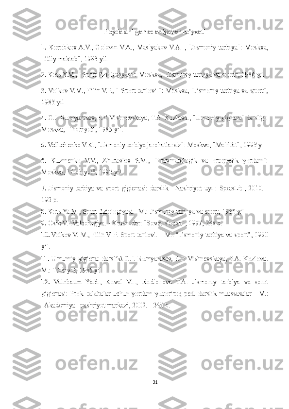 Foydalanilgan adabiyotlar ro'yxati
1.   Korobkov  A.V.,   Golovin  V.A.,   Maslyakov  V.A.   ,   "Jismoniy   tarbiya":   Moskva,
"Oliy maktab", 1983 yil.
2.  Kots Y.M., "Sport fiziologiyasi": Moskva, "Jismoniy tarbiya va sport", 1986 yil.
3.  Volkov V.M., Filin V.P., " Sport tanlovi ": Moskva, "Jismoniy tarbiya va sport",
1983 yil
4.  G.I. Rumyantsev, E.P. Vishnevskaya, T.A. Kozlova., "Umumiy gigiena" darsligi:
Moskva, "Tibbiyot", 1985 yil.
5.  Velitchenko V.K., "Jismoniy tarbiya jarohatlarsiz": Moskva, "Ma'rifat", 1993 y.
6.   Kuzmenko   V.V.,   Zhuravlev   S.M.,   "Travmatologik   va   ortopedik   yordam":
Moskva, "Tibbiyot", 1992 yil.
7.   Jismoniy tarbiya va sport gigienasi: darslik - Nashriyot uyi : SpetsLit , 2010. -
192 p.
8.  Kots Ya.M., Sport fiziologiyasi. -M.: Jismoniy tarbiya va sport, 1986 yil.
9.  Osik V.I.Valeologiya. - Krasnodar: "Sovet Kuban", 1997, 288 p.
10.  Volkov V. M., Filin V. P. Sport tanlovi. – M.: “Jismoniy tarbiya va sport”, 1990
yil.
11.   Umumiy gigiena: darslik\ G.I. Rumyantsev, E.P. Vishnevskaya, T.A. Kozlova.
M.: Tibbiyot, 1985 yil
12.   Vainbaum   Ya.S.,   Koval   V.I.,   Rodionova   T.A.   Jismoniy   tarbiya   va   sport
gigienasi:  Prok. talabalar  uchun yordam  yuqoriroq ped. darslik muassasalar  -  M.:
"Akademiya" nashriyot markazi, 2002. - 240 b.
31 