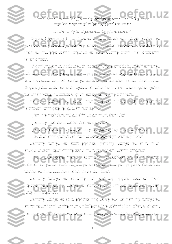 I.bob. Sport inshootlari, jismoniy tarbiya va sport uchun kiyim va
poyafzallarga qo‘yiladigan gigiyenik talablar
1.1.Jismoniy tarbiya va sport gigiena asoslari
Gigiena   (   hygieinos   )   -   profilaktika   choralari   orqali   salomatlikni   saqlash   va
yaxshilash bo'yicha tibbiyot fanining sohasi. U yashash va mehnat  sharoitlarining
inson   salomatligiga   ta'sirini   o'rganadi   va   kasalliklarning   oldini   olish   choralarini
ishlab chiqadi.
Gigienik me'yorlar, qoidalar va chora-tadbirlarning amalda bajarilishi sanitariya
deb   ataladi.   Gigiena   yutuqlari   davlat   gigiyena   tadbirlari   orqali   amalga   oshiriladi.
Shu   maqsadda   turli   xil   sanitariya   qoidalari   va   qoidalari   ishlab   chiqilmoqda.
Gigiena yutuqlaridan samarali foydalanish uchun har bir kishi ularning ahamiyatini
tushunishi kerak. Bu borada sog'liqni saqlash ta'limining o'rni katta.
jismoniy   tarbiya   va   sport   bilan   bog'liq   bo'lgan   turli   omillarning
ishtirokchilarning sog'lig'iga ta'siri haqidagi fan :
- jismoniy mashqlar amalga oshiriladigan muhit sharoitlari;
- jismoniy mashqlarni tashkil etish va mazmuni;
- jismoniy mashqlar paytida jismoniy faoliyatning hajmi va intensivligi;
- ovqatlanishning tabiati; sportchilar uchun texnik jihozlar va jihozlar.
Jismoniy   tarbiya   va   sport   gigienasi   jismoniy   tarbiya   va   sport   bilan
shug‘ullanuvchi organizmning tashqi muhit bilan o‘zaro ta’sirini o‘rganadi.
Ushbu   tadqiqotning   maqsadi   salomatlikni   mustahkamlash,   ish   faoliyatini
oshirish   va   yuqori   sport   natijalariga   erishishga   qaratilgan   gigienik   standartlar,
talablar va chora-tadbirlarni ishlab chiqishdan iborat.
Jismoniy   tarbiya   va   sportning   fan   sifatidagi   gigiena   predmeti   inson
organizmining   jismoniy   tarbiya   va   sportning   turli   omillari   bilan   o'zaro   ta'siri
jarayonini o'rganadi.
Jismoniy   tarbiya   va   sport   gigienasining   asosiy   vazifasi   jismoniy   tarbiya   va
sportning turli omillarining mumkin bo'lgan salbiy ta'sirini oldini olish, sog'lig'ini,
jismoniy rivojlanishini yaxshilash, jismoniy tarbiya va sport bilan shug'ullanadigan
4 