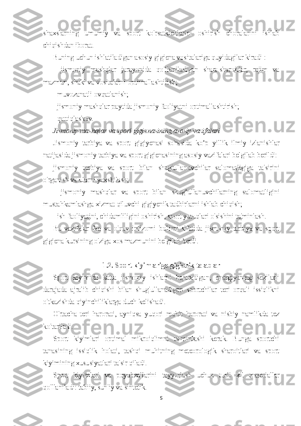 shaxslarning   umumiy   va   sport   ko'rsatkichlarini   oshirish   choralarini   ishlab
chiqishdan iborat.
Buning uchun ishlatiladigan asosiy gigiena vositalariga quyidagilar kiradi :
-   jismoniy   mashqlar   jarayonida   qo'llaniladigan   shart-sharoitlar,   rejim   va
mazmun, shakl va vositalarni optimallashtirish;
- muvozanatli ovqatlanish;
- jismoniy mashqlar paytida jismoniy faoliyatni optimallashtirish;
- qattiqlashuv.
Jismoniy mashqlar va sport gigienasining asosiy vazifalari
Jismoniy   tarbiya   va   sport   gigiyenasi   sohasida   ko‘p   yillik   ilmiy   izlanishlar
natijasida jismoniy tarbiya va sport gigienasining asosiy vazifalari belgilab berildi:
jismoniy   tarbiya   va   sport   bilan   shug'ullanuvchilar   salomatligiga   ta'sirini
o'rganish va ularni yaxshilash;
-   jismoniy   mashqlar   va   sport   bilan   shug‘ullanuvchilarning   salomatligini
mustahkamlashga xizmat qiluvchi gigiyenik tadbirlarni ishlab chiqish;
- ish faoliyatini, chidamliligini oshirish, sport yutuqlari o'sishini ta'minlash.
Bu   vazifalar   fan   va   o'quv   intizomi   bo'limi   sifatida   jismoniy   tarbiya   va   sport
gigiena kursining o'ziga xos mazmunini belgilab berdi.
1.2. Sport kiyimlariga gigienik talablar
Sport   kiyimida   katta   jismoniy   ishlarni   bajaradigan,   energiyaning   sezilarli
darajada   ajralib   chiqishi   bilan   shug'ullanadigan   sportchilar   teri   orqali   issiqlikni
o'tkazishda qiyinchiliklarga duch kelishadi.
O'rtacha   teri   harorati,   ayniqsa   yuqori   muhit   harorati   va   nisbiy   namlikda   tez
ko'tariladi.
Sport   kiyimlari   optimal   mikroiqlimni   ta'minlashi   kerak.   Bunga   sportchi
tanasining   issiqlik   holati,   tashqi   muhitning   meteorologik   sharoitlari   va   sport
kiyimining xususiyatlari ta'sir qiladi.
Sport   kiyimlari   va   poyabzallarini   tayyorlash   uchun   turli   xil   materiallar
qo'llaniladi: tabiiy, sun'iy va sintetik.
5 