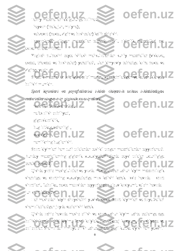 Tabiiy materiallar ikki guruhga bo'linadi:
- hayvon (ipak, jun, mo'yna);
- sabzavot (paxta, zig'ir va boshqalar) kelib chiqishi.
Hayvonlardan   olingan   materiallar   tabiatda   oqsil,   o'simlik   materiallari   esa
asosan toladan iborat.
Yog'och   pulpasini   qayta   ishlash   mahsulotlaridan   sun'iy   materiallar   (viskoza,
asetat,   triasetat   va   boshqalar)   yaratiladi,   ular   kimyoviy   tabiatiga   ko'ra   paxta   va
zig'irga yaqin.
Sintetik   materiallar   to'qilgan,   to'qilmagan,   ko'paytiriladigan   va  kauchuklangan
bo'lishi mumkin.
Sport   kiyimlari   va   poyafzallarini   ishlab   chiqarish   uchun   ishlatiladigan
materiallarning asosiy gigienik xususiyatlari:
- issiqlik o'tkazuvchanligi;
- nafas olish qobiliyati,
- gigroskopiklik,
- bug 'o'tkazuvchanligi ,
- suv sig'imi,
- namlikning bug'lanishi.
Sport kiyimlari ham turli tolalardan tashkil topgan materiallardan tayyorlanadi.
Bunday   materiallarning   gigienik   xususiyatlari   ularda   qaysi   tolalar   ustunligiga
qarab o'zgaradi.
Qishda yopiq mashg'ulotlar va yozda mashg'ulotlar uchun kiyim meteorologik
sharoitga   va   sportning   xususiyatlariga   mos   kelishi   kerak.   Issiq   havoda   -   sport
shortilari, futbolka, paxta matosidan tayyorlangan o'quv kostyumi; salqin havoda -
jun sport kostyumi.
Har mashqdan keyin choyshabni yuvish kerak. Sport kiyimlari va poyafzallari
shamollatiladigan joyda saqlanishi kerak.
Qishda   ochiq   havoda   mashq   qilish   va   sport   uchun   kiyim   uchta   qatlamga   ega
bo'lishi   kerak:   ichki   kiyim,   flanel   ko'ylak,   jun   trikotaj   kostyum,   jun   shlyapa   va
qo'lqoplar. Shamoldan himoya qilish uchun tepada engil kurtka kiyish ham yaxshi.
6 