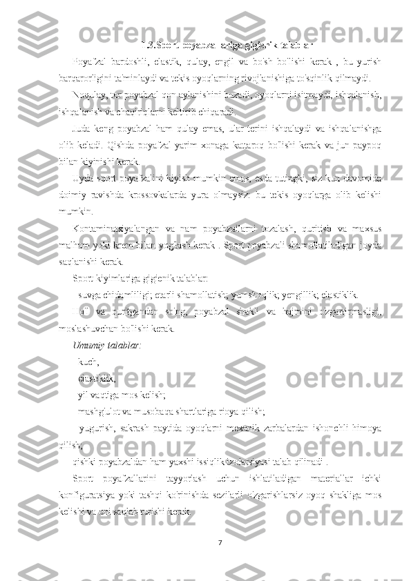 1.3.Sport poyabzallariga gigienik talablar
Poyafzal   bardoshli,   elastik,   qulay,   engil   va   bo'sh   bo'lishi   kerak   ,   bu   yurish
barqarorligini ta'minlaydi va tekis oyoqlarning rivojlanishiga to'sqinlik qilmaydi.
Noqulay, tor poyabzal qon aylanishini buzadi, oyoqlarni isitmaydi, ishqalanish,
ishqalanish va chaqiriqlarni keltirib chiqaradi.
Juda   keng   poyabzal   ham   qulay   emas,   ular   terini   ishqalaydi   va   ishqalanishga
olib   keladi.   Qishda   poyafzal   yarim   xonaga   kattaroq   bo'lishi   kerak   va   jun   paypoq
bilan kiyinishi kerak.
Uyda  sport  poyafzalini  kiyish  mumkin emas,   esda  tutingki, siz  kun  davomida
doimiy   ravishda   krossovkalarda   yura   olmaysiz:   bu   tekis   oyoqlarga   olib   kelishi
mumkin.  
Kontaminatsiyalangan   va   nam   poyabzallarni   tozalash,   quritish   va   maxsus
malham yoki krem bilan yog'lash kerak . Sport poyabzali shamollatiladigan joyda
saqlanishi kerak.
Sport kiyimlariga gigienik talablar:
- suvga chidamliligi; etarli shamollatish; yumshoqlik; yengillik; elastiklik.
Ho'l   va   quritgandan   so'ng,   poyabzal   shakli   va   hajmini   o'zgartirmasligi,
moslashuvchan bo'lishi kerak.
Umumiy talablar:
- kuch,
- elastiklik,
- yil vaqtiga mos kelish;
- mashg'ulot va musobaqa shartlariga rioya qilish;
-   yugurish,   sakrash   paytida   oyoqlarni   mexanik   zarbalardan   ishonchli   himoya
qilish;
qishki poyabzaldan ham yaxshi issiqlik izolatsiyasi talab qilinadi .
Sport   poyafzallarini   tayyorlash   uchun   ishlatiladigan   materiallar   ichki
konfiguratsiya   yoki   tashqi   ko'rinishda   sezilarli   o'zgarishlarsiz   oyoq   shakliga   mos
kelishi va uni saqlab turishi kerak.
7 