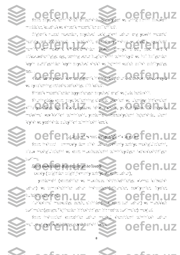 Sport   poyafzallarini   ishlab   chiqarishda   haqiqiy   teri   va   uning   o'rnini   bosuvchi
moddalar, kauchuk va sintetik materiallar qo'llaniladi.
Gigienik   nuqtai   nazardan,   poyabzal   ustki   qismi   uchun   eng   yaxshi   material
haqiqiy   teri   hisoblanadi.   U   bardoshli,   etarlicha   yumshoq   va   elastik,   oyoqlarni
namlik   va   mexanik   shikastlanishdan   yaxshi   himoya   qiladi,   past   issiqlik
o'tkazuvchanligiga   ega,   terning   zarur   bug'lanishini   ta'minlaydi   va   ho'l   bo'lgandan
keyin   quritilganidan   keyin   poyabzal   shakli   va   hajmini   saqlab   qolish   qobiliyatiga
ega. .
Kauchuk poyabzal kamroq gigienik hisoblanadi, chunki ular havo o'tkazmaydi
va oyoqlarning ortiqcha terlashiga olib keladi.
Sintetik materiallardan tayyorlangan poyabzal engil va juda bardoshli.
Shuningdek,   sport   poyafzallarining   alohida   qismlari   va   ularning   birikmalari
silliq   yuzalarga   ega   bo'lishi,   ayniqsa   ichki   qismida,   ya'ni   poyabzal   ish   paytida
maksimal   xavfsizlikni   ta'minlashi,   yordamchi   operatsiyalarni   bajarishda,   ularni
kiyish va yechishda qulaylikni ta'minlashi kerak.
 1.4.Sport inshootlariga gigienik talablar
Sport   inshooti   -   ommaviy   dam   olish   uchun   jismoniy   tarbiya   mashg'ulotlarini,
o'quv   mashg'ulotlarini   va   sport   musobaqalarini   ta'minlaydigan   ixtisoslashtirilgan
tuzilma.
Sport inshootlari quyidagilarga bo'linadi  :
- asosiy ( to'g'ridan-to'g'ri jismoniy tarbiya va sport uchun),
  -   yordamchi   (sportchilar   va   musobaqa   ishtirokchilariga   xizmat   ko'rsatish
uchun)   va   tomoshabinlar   uchun   inshootlar   (tribunalar,   pavilyonlar,   foyelar,
bufetlar, hammom).
Funktsional   maqsadiga   qarab,   alohida   (bitta   sport   turi   uchun)   va   murakkab
tuzilmalar (geografik jihatdan birlashtirilgan bir nechta tuzilmalar) mavjud.
Sport   inshootlari   sportchilar   uchun   maqbul   sharoitlarni   ta'minlash   uchun
ma'lum gigiyenik talablarga javob berishi kerak.
8 