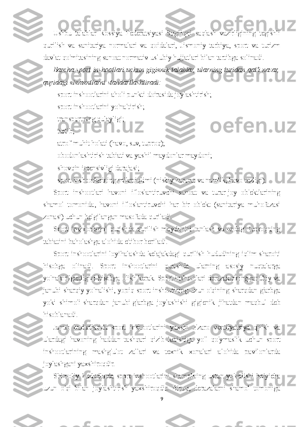Ushbu   talablar   Rossiya   Federatsiyasi   Sog'liqni   saqlash   vazirligining   tegishli
qurilish   va   sanitariya   normalari   va   qoidalari,   Jismoniy   tarbiya,   sport   va   turizm
davlat qo'mitasining sanoat normativ-uslubiy hujjatlari bilan tartibga solinadi.
Barcha sport inshootlari uchun gigienik talablar, ularning turidan qat'i nazar,
quyidagi elementlarni standartlashtiradi:
- sport inshootlarini aholi punkti doirasida joylashtirish;
- sport inshootlarini yo'naltirish;
- transportning qulayligi;
- tartib;
- atrof-muhit holati (havo, suv, tuproq);
- obodonlashtirish tabiati va yashil maydonlar maydoni;
- shovqin intensivligi darajasi;
- sport inshootlarining mikroiqlimi (nisbiy harorat va namlik, havo tezligi).
Sport   inshootlari   havoni   ifloslantiruvchi   sanoat   va   turar-joy   ob'ektlarining
shamol   tomonida,   havoni   ifloslantiruvchi   har   bir   ob'ekt   (sanitariya   muhofazasi
zonasi) uchun belgilangan masofada quriladi.
Sport   inshootlarini   qurishda   qurilish   maydonini   tanlash   va   undagi   tuproqning
tabiatini baholashga alohida e'tibor beriladi.
Sport inshootlarini loyihalashda kelajakdagi  qurilish hududining iqlim sharoiti
hisobga   olinadi.   Sport   inshootlarini   qurishda   ularning   asosiy   nuqtalarga
yo'naltirilganligini hisobga olish kerak. Sport inshootlari derazalarining janubiy va
janubi-sharqiy yo'nalishi, yopiq sport inshootining uzun o'qining sharqdan g'arbga
yoki   shimoli-sharqdan   janubi-g'arbga   joylashishi   gigienik   jihatdan   maqbul   deb
hisoblanadi.
Janub   hududlarida   sport   inshootlarini   yaxshi   o'zaro   ventilyatsiya   qilish   va
ulardagi   havoning   haddan   tashqari   qizib   ketishiga   yo'l   qo'ymaslik   uchun   sport
inshootlarining   mashg'ulot   zallari   va   texnik   xonalari   alohida   pavilonlarda
joylashgani yaxshiroqdir.
Shimoliy   hududlarda   sport   inshootlarini   shamolning   ustun   yo'nalishi   bo'yicha
uzun   o'qi   bilan   joylashtirish   yaxshiroqdir.   Biroq,   derazalarni   shamol   tomoniga
9 