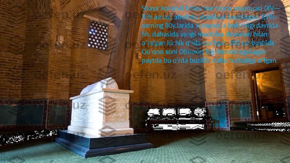 Shayx Xovandi Tohur meʼmoriy majmuasi (XV—
XVI-asrlar) atrofida shakllana boshlagan. XVIII-
asrning 80y.larida Yunusxoʻja hokimligi davrida 
Sh. dahasida yangi mudofaa devorlari bilan 
oʻralgan kichik oʻrda qurilgan. XIX asr boshida 
Qoʻqon xoni Olimxon Toshkentni egallagan 
paytda bu oʻrda buzilib, daha hududiga oʻtgan. 