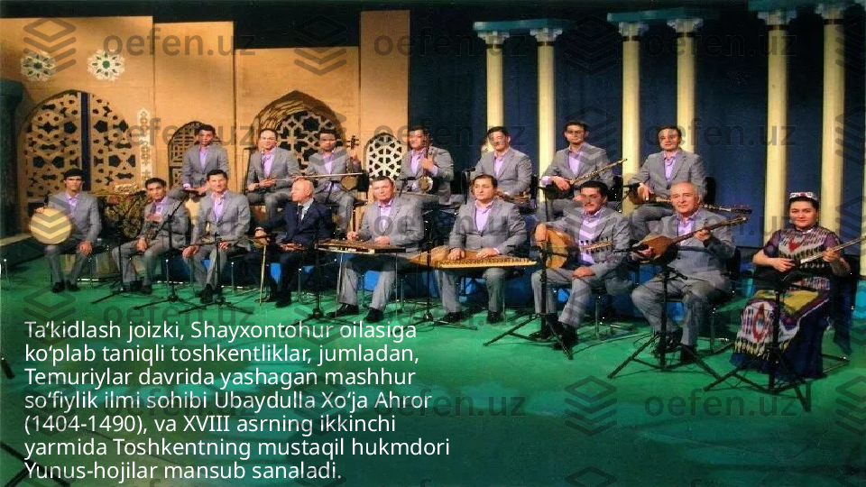 Ta’kidlash joizki, Shayxontohur oilasiga 
ko‘plab taniqli toshkentliklar, jumladan, 
Temuriylar davrida yashagan mashhur 
so‘fiylik ilmi sohibi Ubaydulla Xo‘ja Ahror 
(1404-1490), va XVIII asrning ikkinchi 
yarmida Toshkentning mustaqil hukmdori 
Yunus-hojilar mansub sanaladi. 