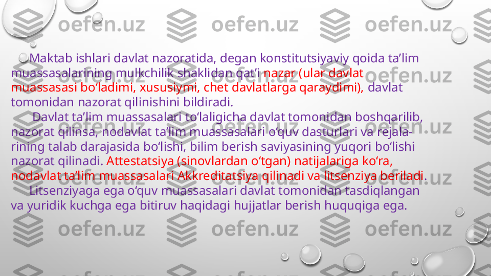 Maktab ishlari davlat nazoratida, degan konstitutsiyaviy qoida ta’lim 
muassasalarining mulkchilik shaklidan qat’i  nazar (ular davlat 
muassasasi bo‘ladimi, xususiymi, chet davlatlarga qaraydimi),  davlat 
tomonidan nazorat qilinishini bildiradi.
  Davlat ta’lim muassasalari to‘laligicha davlat tomonidan boshqarilib, 
nazorat qilinsa, nodavlat ta’lim muassasalari o‘quv dasturlari va rejala-
rining talab darajasida bo‘lishi, bilim berish saviyasining yuqori bo‘lishi 
nazorat qilinadi.  Attestatsiya (sinovlardan o‘tgan) natijalariga ko‘ra, 
nodavlat ta’lim muassasalari Akkreditatsiya qilinadi va litsenziya beriladi . 
Litsenziyaga ega o‘quv muassasalari davlat tomonidan tasdiqlangan 
va yuridik kuchga ega bitiruv haqidagi hujjatlar berish huquqiga ega. 