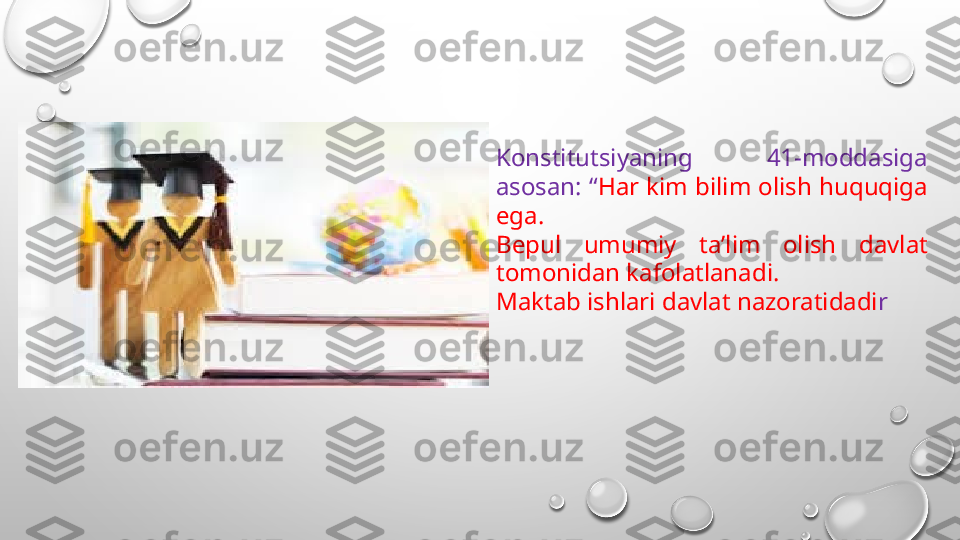 Konstitutsiyaning  41-moddasiga 
asosan: “ Har kim bilim olish huquqiga 
ega.
Bepul  umumiy  ta’lim  olish  davlat 
tomonidan kafolatlanadi.
Maktab ishlari davlat nazoratidadi r 